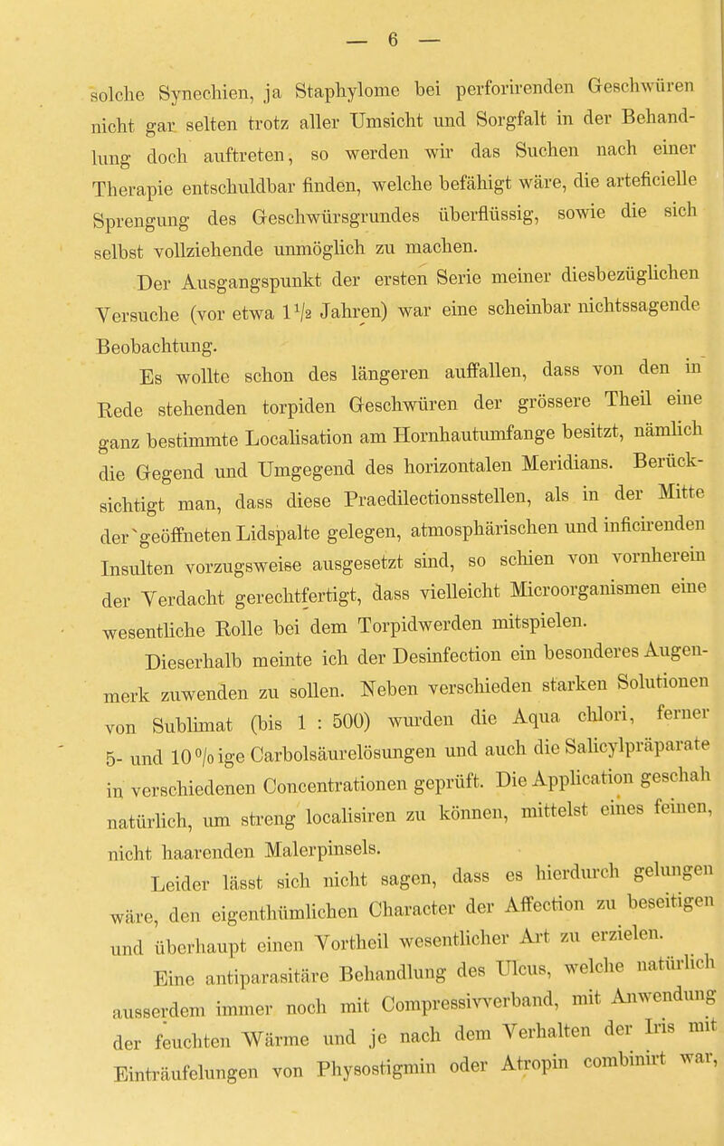 solche Synechien, ja Staphylome bei perforirenden Geschwüren nicht gar selten trotz aller Umsicht nnd Sorgfalt in der Behand- lung doch auftreten, so werden wir das Suchen nach einer Therapie entschuldbar finden, welche befähigt wäre, die arteficielle Sprengung des Geschwürsgrundes überflüssig, sowie die sich selbst vollziehende unmöglich zu machen. Der Ausgangspunkt der ersten Serie meiner diesbezüglichen Versuche (vor etwa l1/« Jahren) war eine scheinbar nichtssagende Beobachtung. Es wollte schon des längeren auffallen, dass von den in Rede stehenden torpiden Geschwüren der grössere Theil eine ganz bestimmte Localisation am Hornhautumfange besitzt, nämlich die Gegend und Umgegend des horizontalen Meridians. Berück- sichtigt man, dass diese Praedilectionsstellen, als in der Mitte der geöffneten Lidspalte gelegen, atmosphärischen und inficirenden Insulten vorzugsweise ausgesetzt sind, so schien von vornherein der Yerdacht gerechtfertigt, dass vielleicht Microorganismen eine wesentliche Rolle bei dem Torpidwerden mitspielen. Dieserhalb meinte ich der Desinfection ein besonderes Augen- merk zuwenden zu sollen. Neben verschieden starken Solutionen von Sublimat (bis 1 : 500) wurden die Aqua chlori, ferner 5- und 10°/oige Carbolsäurelösungen und auch die Salicylpräparnte in verschiedenen Concentrationen geprüft. Die Application geschah natürlich, um streng localisiren zu können, mittelst eines feinen, nicht haarenden Malerpinsels. Leider lässt sich nicht sagen, dass es hierdurch gelungen wäre, den eigentümlichen Character der Affection zu beseitigen und überhaupt einen Vortheil wesentlicher Art zu erzielen. Eine antiparasitäre Behandlung des Ulcus, welche naturlich ausserdem immer noch mit Compressivverband, mit Anwendung der feuchten Wärme und je nach dem Verhalten der Ins mit Einträufelungen von Physostigmin oder Atropin combnurt war,