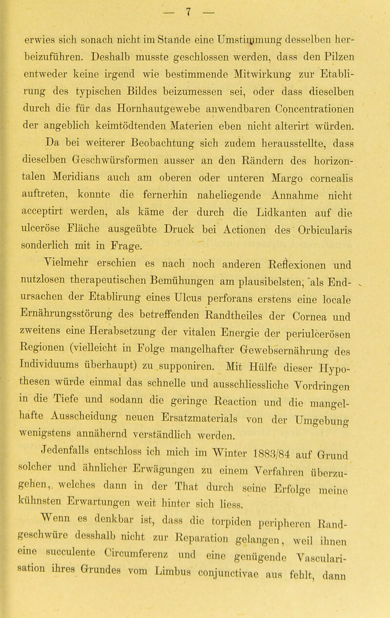 erwies sich sonach nicht im Stande eine Umstimmung desselben her- beizuführen. Deshalb musste geschlossen werden, dass den Pilzen entweder keine irgend wie bestimmende Mitwirkung zur Etabli- rung des typischen Bildes beizumessen sei, oder dass dieselben durch die für das Hornhautgewebe anwendbaren Concentrationen der angeblich keimtödtenden Materien eben nicht alterirt würden. Da bei weiterer Beobachtung sich zudem herausstellte, dass dieselben Geschwürsformen ausser an den Rändern des horizon- talen Meridians auch am oberen oder unteren Margo cornealis auftreten, konnte die fernerhin naheliegende Annahme nicht acceptirt werden, als käme der durch die Lidkanten auf die ulceröse Fläche ausgeübte Druck bei Actionen des Orbicularis sonderlich mit in Frage. Vielmehr erschien es nach noch anderen Reflexionen und nutzlosen therapeutischen Bemühungen am plausibelsten, als End- . Ursachen der Etablirung eines Ulcus perforans erstens eine locale Ernährungsstörung des betreffenden Randtheiles der Cornea und zweitens eine Herabsetzung der vitalen Energie der periulcerösen Regionen (vielleicht in Folge mangelhafter Gewebsernährung des Individuums überhaupt) zu supponiren. Mit Hülfe dieser Hypo- thesen würde einmal das schnelle und ausschliessliche Vordringen in die Tiefe und sodann die geringe Reaction und die mangel- hafte Ausscheidung neuen Ersatzmaterials von der Umgebung wenigstens annähernd verständlich werden. Jedenfalls entschloss ich mich im Winter 1883/84 auf Grund solcher und ähnlicher Erwägungen zu einem Verfahren überzu- gehen, welches dann in der That durch seine Erfolge meine kühnsten Erwartungen weit hinter sich Hess. Wenn es donkbar ist, dass die torpiden peripheren Rand- geschwüre desshalb nicht zur Reparation gelangen, weil ihnen eine succulente Circumferenz und eine genügende Vasculari- sation ihres Grundes vom Limbus conjunctivae aus fehlt, dann