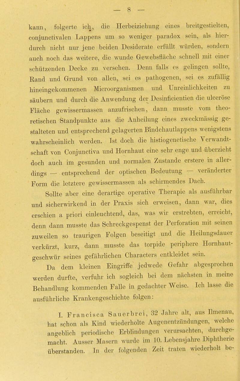 kann, folgerte ich, die Hevbeiziehung eines breitgestielten, conjunctivalen Lappens um so weniger paradox sein, als hier- durch nicht nur jene beiden Desiderate erfüllt würden, sondern auch noch das weitere, die wunde Gewebsfiäche schnell mit einer schützenden Decke zu versehen. Denn falls es gelingen sollte, Rand und Grund von allen, sei es pathogenen, sei es zufällig hineingekommenen Microorganismen und Unredlichkeiten zu säubern und durch die Anwendung der Desinficientien die ulceröse Fläche gewissermassen anzufrischen, dann musste vom theo- retischen Standpunkte aus die Anheilung eines zweckmässig ge- stalteten und entsprechend gelagerten Bindehautlappens wenigstens wahrscheinlich werden. Ist doch die histiogenetische Verwandt- schaft von Conjunctiva und Hornhaut eine sehr enge und überzieht doch auch im gesunden und normalen Zustande erstere in aller- dings — entsprechend der optischen Bedeutung ■ veränderter Form die letztere gewissermassen als schirmendes Dach. Sollte aber eine derartige operative Therapie als ausführbar und sicherwirkend in der Praxis sich erweisen, dann war, dies erschien a priori einleuchtend, das, was wir erstrebten, erreicht, denn dann musste das Schreckgespenst der Perforation mit seinen zuweilen so traurigen Folgen beseitigt und die Heilungsdauer verkürzt, kurz, dann musste das torpide periphere Hornhaut- geschwür seines gefährlichen Characters entkleidet sein. Da dem kleinen Eingriffe jedwede Gefahr abgesprochen werden durfte, verfuhr ich sogleich bei dem nächsten in meine Behandlung kommenden Falle in gedachter Weise. Ich lasse die ausführliche Krankengeschichte folgen: I. Francisca Sauerbrei, 32 Jahre alt, aus Ilmenau, hat schon als Kind wiederholte Augenentzündungen, welche angeblich periodische Erblindungen verursachten, durchge- macht. Ausser Masern wurde im 10. Lebensjahre Diphtherie überstanden. In der folgenden Zeit traten wiederholt be-