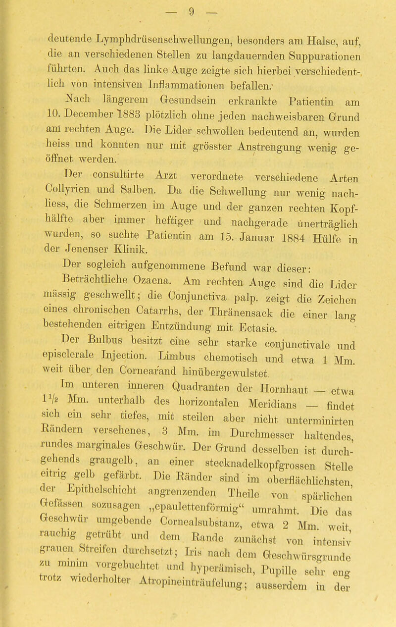 deutende Lymphdrüsenschwellungen, besonders am Halse, auf, die an verschiedenen Stellen zu langdauernden Suppurationen führten. Auch das linke Auge zeigte sich hierbei verschiedent- lich von intensiven Inflammationen befallen: Nach längerem Gesundsein erkrankte Patientin am 10. December 1883 plötzlich ohne jeden nachweisbaren Grund am rechten Auge. Die Lider schwollen bedeutend an, wurden heiss und konnten nur mit grösster Anstrengung wenig ge- öffnet werden. Der consultirte Arzt verordnete verschiedene Arten Collyrien und Salben. Da die Schwellung nur wenig nach- liess, die Schmerzen im Auge und der ganzen rechten Kopf- hälfte aber immer heftiger und nachgerade unerträglich wurden, so suchte Patientin am 15. Januar 1884 Hülfe in der Jenenser Klinik. Der sogleich aufgenommene Befund war dieser: Beträchtliche Ozaena. Am rechten Auge sind die Lider mässig geschwellt; die Conjunctiva palp. zeigt die Zeichen eines chronischen Catarrhs, der Tränensack die einer lang bestehenden eitrigen Entzündung mit Ectasie. Der Bulbus besitzt eine sehr starke conjunctivale und episclerale Injection. Limbus chemotisch und etwa 1 Mm. weit über den Cornear'and hinübergewulstet. Im unteren inneren Quadranten der Hornhaut — etwa Vh Mm. unterhalb des horizontalen Meridians - findet sich ein sehr tiefes, mit steilen aber nicht Untermieten Randern versehenes, 3 Mm. im Durchmesser haltendes rundes marginales Geschwür. Der Grund desselben ist durch- gehends graugelb, an einer stecknadelkopfgrossen Stelle eitrig gelb gefärbt. Die Ränder sind im oberflächlichsten der Epithelschicht angrenzenden Theile von spärlichen Gelassen sozusagen „epaulettenförmig umrahmt. Die das Geschwür umgebende Cornealsubstanz, etwa 2 Mm weit rauchig getrübt und den, Rande zunächst von intens,-; grauen Streifen durchsetzt; Iris „a,h den, Gesehwürsgrunde ™ mmvm^gebuchte! und byperämisch, Pupille sein- eng trotz wiederholter Atropineinträufelung; ausserdem in der