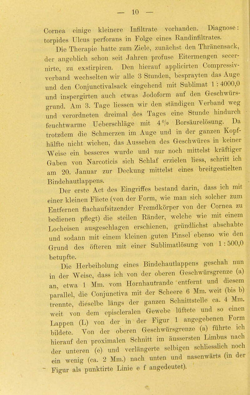 Cornea einige kleinere Infiltrate vorhanden. Diagnose: torpides Ulcus perforans in Folge eines Randinfiltrates. Die Therapie hatte zum Ziele, zunächst den Thränensack, der angeblich schon seit Jahren profuse Eitermengen secer- nirte, zu exstirpiren. Den hierauf applicirten Compressiv- verband wechselten wir alle 3 Stunden, besprayten das Auge und den Conjunctivalsack eingehend mit Sublimat 1 : 4000,0 und inspergirten auch etwas Jodoform auf den Geschwürs- grund. Am 3. Tage Hessen wir den ständigen Verband weg imd verordneten dreimal des Tages eine Stunde hindurch feuchtwarme Ueberschläge mit 4°/o Borsäurelösung. Da trotzdem die Schmerzen im Auge und in der ganzen Kopf- hälfte nicht wichen, das Aussehen des Geschwüres in keiner Weise ein besseres wurde und nur noch mittelst kräftiger Gaben von Narcoticis sich Schlaf erzielen liess, schritt ich am 20. Januar zur Deckung mittelst eines breitgestielten Bindehautlappens. Der erste Act des Eingriffes bestand darin, dass ich mit einer kleinen Fliete (von der Form, wie man sich solcher zum Entfernen flachaufsitzender Fremdkörper von der Cornea zu bedienen pflegt) die steilen Ränder, welche wie mit einem Locheisen ausgeschlagen erschienen, gründlichst abschabte und sodann mit einem kleinen guten Pinsel ebenso wie den Grund des öfteren mit einer Sublimatlösung von 1:500,0 betupfte. Die Herbeiholung eines Bindehautlappens geschah nun in der Weise, dass ich von der oberen Geschwürsgrenze (a) an etwa 1 Mm. vom Hornhautrande entfernt und diesem parallel, die Conjunctiva mit der Scheere 6 Mm. weit (bi s b) trennte, dieselbe längs der ganzen Schnittstelle ca. 4 Mm. weit von dem episcleralen Gewebe lüftete und so einen Lappen (L) von der in der Figur 1 angegebenen Form bildete. Von der oberen Geschwürsgrenze (a) fahrte ich hierauf den proximalen Schnitt im äussersten Limbus nach der unteren (e) und verlängerte selbigen schliesslich noch ein wenig (ca. 2 Mm.) nach unten und nasenwärts (m der ~ Figur als punktirte Linie e f angedeutet).