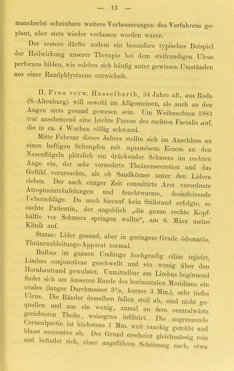 mancherlei scheinbare weitere Verbesserungen des Verfahrens ge- plant, aber stets wieder verlassen worden waren. Der erstere dürfte zudem ein besonders typisches Beispiel der Heilwirkung unserer Therapie bei dem steilrandigen Ulcus perforans bilden, wie solches sich häufig unter gewissen Umständen aus einer Randphlyctaene entwickelt. IL Frau verw. Hesselbarth, 34 Jahre alt, aus Roda (S.-Altenburg) will sowohl im Allgemeinen, als auch an den Augen stets gesund gewesen sein. Um Weihnachten 1883 trat anscheinend eine leichte Parese des rechten Facialis -auf, die in ca. 4 Wochen völlig schwand. Mitte Februar dieses Jahres stellte sich im Anschluss an einen heftigen Schnupfen mit squamösem Eczem an den Nasenflügeln plötzlich ein drückender- Schmerz im rechten Auge ein, der sehr vermehrte Thränensecretion und das Gefühl verursachte, als ob Sandkörner unter den Lidern neben. Der nach einiger Zeit consultirte Arzt verordnete Atropmeinträufelungen und feuchtwarme, desinficirende - Ueberschläge. Da auch hierauf kein Stillstand erfolgte so suchte Patientin, der angeblich „die ganze rechte Kopf- halfte vor Schmerz springen wollte, am 6. März meine* Klinik auf. Status : Lider gesund, aber in geringem Grade ödematös, 1 nranenableitungs-Apparat normal. Bulbus im ganzen Umfange hochgradig ciliar injicirt Limbus conjunctivae geschwellt und ein wenig über den Homhautrand gewulstet. Unmittelbar am Limbus beginnend findet sich am äusseren Rande des horizontalen Meridian« ein ovales (langer Durchmesser 3% kurzer 3 Mm.), sehr tiefes Ulcus. Die Ränder desselben fallen steil ab, L nicht gt gencht ton Theile, wcissgrau infiltrirt. Die angrenzende Comealpartie * höchstens 1 Mm, weit rauchig geLbt und und befindet sich, einer ungefähren Schalung aach, etwa