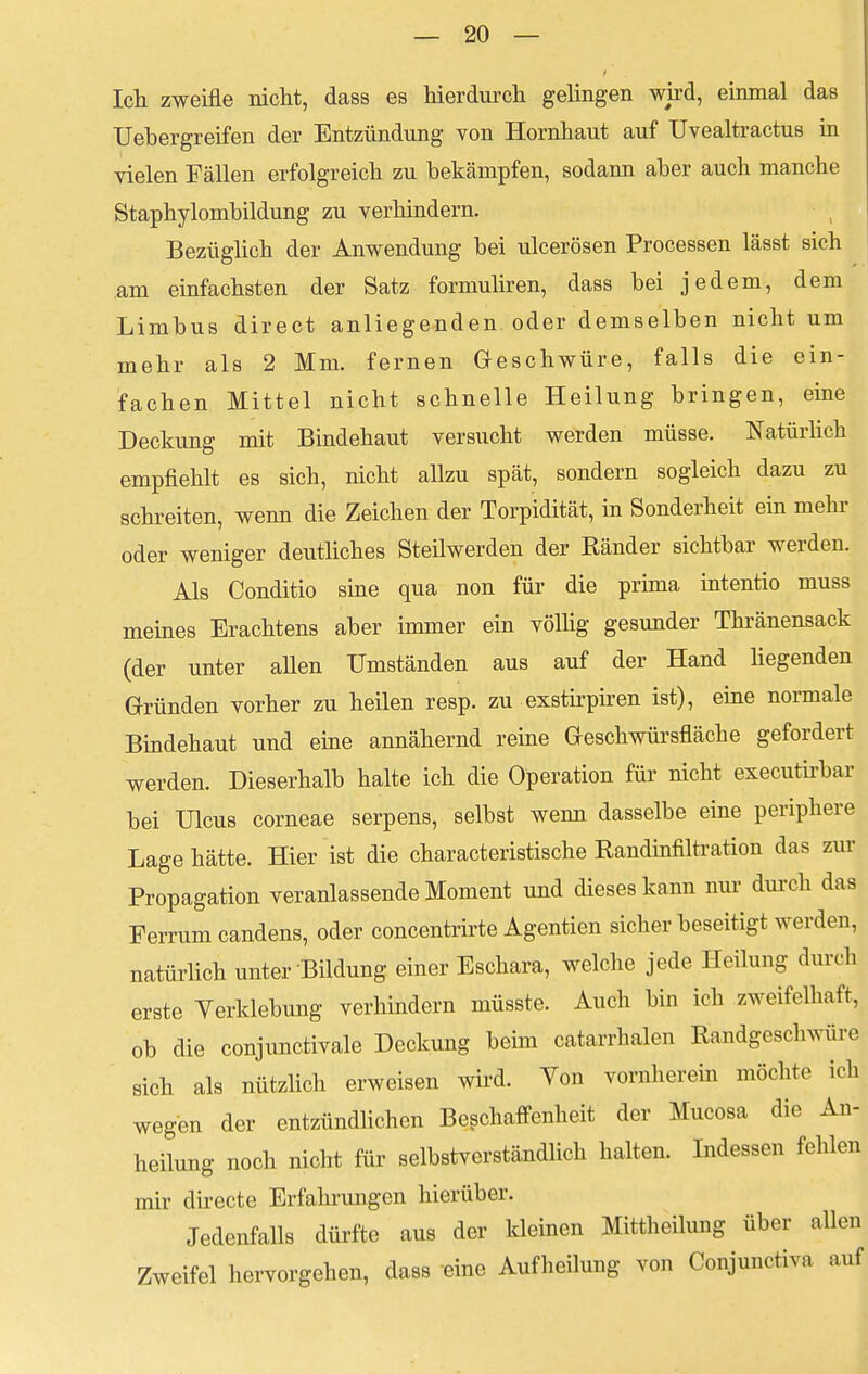 Ich zweifle nicht, dass es hierdurch gelingen wird, einmal das Uebergreifen der Entzündung von Hornhaut auf Uvealtractus in vielen Fällen erfolgreich zu bekämpfen, sodann aber auch manche Staphylombildung zu verhindern. Bezüglich der Anwendung bei ulcerösen Processen lässt sich am einfachsten der Satz formuliren, dass bei jedem, dem Limbus direct anliegenden oder demselben nicht um mehr als 2 Mm. fernen Geschwüre, falls die ein- fachen Mittel nicht schnelle Heilung bringen, eine Deckung mit Bindehaut versucht werden müsse. Natürlich empfiehlt es sich, nicht allzu spät, sondern sogleich dazu zu schreiten, wenn die Zeichen der Torpidität, in Sonderheit ein mehr oder weniger deutliches Steilwerden der Bänder sichtbar werden. Als Conditio sine qua non für die prima intentio muss meines Erachtens aber immer ein völlig gesunder Thränensack (der unter allen Umständen aus auf der Hand liegenden Gründen vorher zu heilen resp. zu exstirpiren ist), eine normale Bindehaut und eine annähernd reine Geschwürsfläche gefordert werden. Dieserhalb halte ich die Operation für nicht executirbar bei Ulcus corneae serpens, selbst wenn dasselbe eine periphere Lage hätte. Hier ist die characteristische Randinfiltration das zur Propagation veranlassende Moment und dieses kann nur durch das Ferrum candens, oder concentrirte Agentien sicher beseitigt werden, natürlich unter Bildung einer Eschara, welche jede Heilung durch erste Yerklebung verhindern müsste. Auch bin ich zweifelhaft, ob die conjunctivae Deckung beim catarrhalen Randgeschwürc sich als nützlich erweisen wird. Von vornherein möchte ich wegen der entzündlichen Beschaffenheit der Mucosa die An- heilung noch nicht für selbstverständlich halten. Indessen fehlen mir directe Erfahrungen hierüber. Jedenfalls dürfte aus der kleinen Mittheilung über allen Zweifel hervorgehen, dass eine Aufheilung von Conjunctiva auf