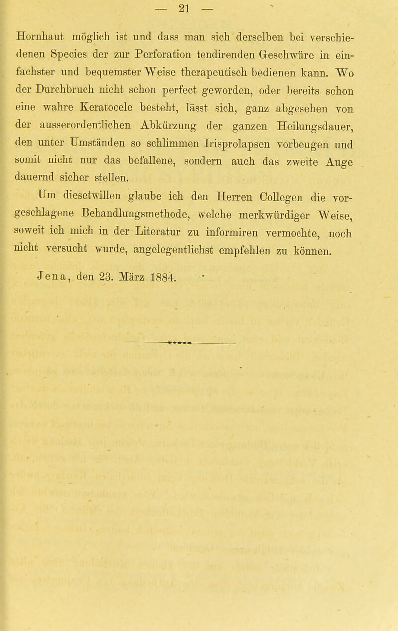 Hornhaut möglich ist und dass man sich derselben bei verschie- denen Species der zur Perforation tendirenden Geschwüre in ein- fachster und bequemster Weise therapeutisch bedienen kann. Wo der Durchbruch nicht schon perfect geworden, oder bereits schon eine wahre Keratocele besteht, lässt sich, ganz abgesehen von der ausserordentlichen Abkürzung der ganzen Heilungsdauer, den unter Umständen so schlimmen Irisprolapsen vorbeugen und sonnt nicht nur das befallene, sondern auch das zweite Auge dauernd sicher stellen. Um diesetwillen glaube ich den Herren Collegen die vor- geschlagene Behandlungsmethode, welche merkwürdiger Weise, soweit ich mich in der Literatur zu informiren vermochte, noch nicht versucht wurde, angelegentlichst empfehlen zu können. Jena, den 23. März 1884.