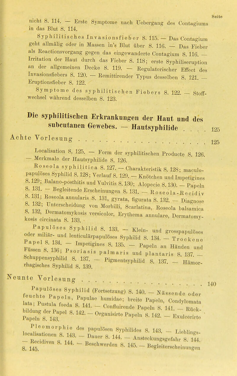 nicht S. 114. — Erste Symptome nach Uebergang des Contagiums in das Blut S. 114. Syphilitisches Invasionsfieber S. 115. — Das Contagium geht allmälig oder in Massen in's Blut über S. 116. — Das Fieber als ReactionsYorgang gegen das eingewanderte Contagium S. 116 — Irritation der Haut durch das Fieber S. 118; erste Syphiliseruption an der allgemeinen Decke S. 119. - Eegulatorischer Effect des Invasionsfiebers S. 120. — Remittirender Typus desselben S. 121 - Eruptionsfieber S. 122. Symptome des syphilitischen Fiebers S. 122. — Stoff- wechsel während desselben S. 123. Die syphilitischen Erkrankungen der Haut und des subcutanen Gewebes. — Hautsyphilide Achte Vorlesung Localisata S. 125. - Form der syphilitischen Producte S. 126 — Merkmale der Hautsyphilide S. 126. Roseola syphilitica S. 127. - Charakteristik S. 128; maculo- papuloses Syphilid S. 128; Verlauf S. 129. - Knötchen und Impetigines 5. 129; Balano-posthitis und Vulvitis S. 130; Alopecie S. 130. - Papeln '5' ~ Begleitende Erscheinungen S. 131. - Roseola-Kecidiv 8.131; Roseola annularis S. 131, gyrata, figurata S. 132. - Diagnose 6. 132; Unterscheidung von Morbilli, Scarlatina, Eoseola balsamica . ld2'_ D™tomykosis versicolor, Erythem» anniüare, Dermatomv- kosis circinata S. 133. J Papulöses Svphilid S 133 in™,, j . , Jr 11 lö0- Klein- und grosspapulöses oder miliar- und lenticulärpapulöses Syphilid S. 134. - Trockene Fussen !'St P * ^ ' Papeln M Hände» Russen S. 136, Psoriasis palmaris und plantaris S. 137 - Schuppensyphilid S. 137. - Pigmentsyphilid S. 137. - Hämor- rhagisches Syphilid S. 139. Neunte Vorlesung .... Papulöses Syphilid (Fortsetzung) S. 140. - Nässende oder 1 ziz:1^:^ humidae; ^ ^ », lata, Pustula foeda S. 141. - Oonfluirende Papeln S. 141. - Rüok bddung der Papel S. 14, - Organisirte Papeln S. 142. - fcJJ* - Recidiven q uT ~ Ansteckungsgefahr S. 144. & Recid.ven S. 144. - Beschwerden S. 145. - Begleiterscheinungen 125 125 140