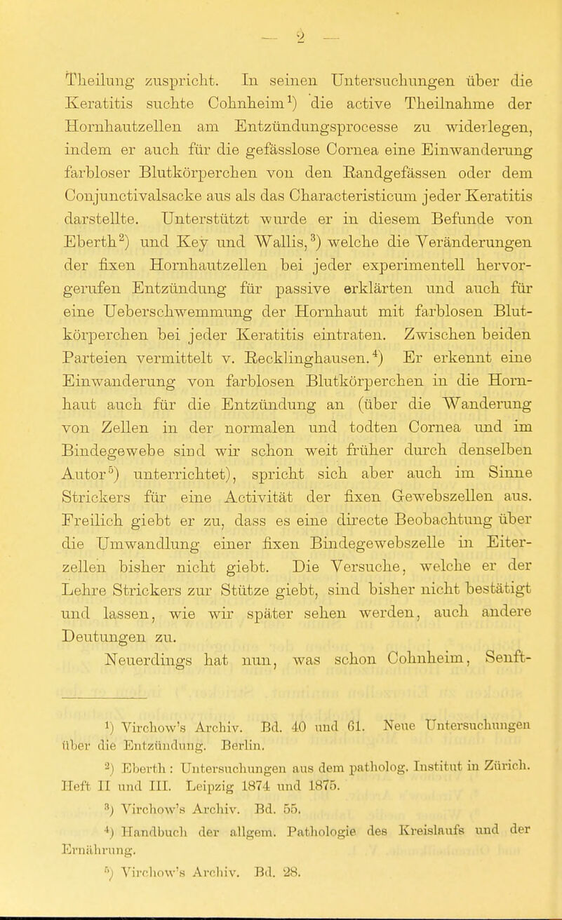 Keratitis suchte Cohnheim1) die active Theilnahme der Hornhautzellen am Entzündungsprocesse zu widerlegen, indem er auch für die gefässlose Cornea eine Einwanderung farbloser Blutkörperchen von den Randgefässen oder dem Conjunctivalsache aus als das Characteristicum jeder Keratitis darstellte. Unterstützt wurde er in diesem Befunde von Eberth2) und Key und Wallis,3) welche die Veränderungen der fixen Hornhautzellen bei jeder experimentell hervor- gerufen Entzündung für passive erklärten und auch für eine Ueberschwemmung der Hornhaut mit farblosen Blut- körperchen bei jeder Keratitis eintraten. Zwischen beiden Parteien vermittelt v. Recklinghausen.4) Er erkennt eine Einwanderung von farblosen Blutkörperchen in die Horn- haut auch für die Entzündung an (über die Wanderung von Zellen in der normalen und todten Cornea und im Bindegewebe sind wir schon weit früher durch denselben Autor5) unterrichtet), spricht sich aber auch im Sinne Strickers für eine Activität der fixen Gewebszellen aus. Freilich giebt er zu, dass es eine directe Beobachtung über die Umwandlung einer fixen Bindegewebszelle in Eiter- zellen bisher nicht giebt. Die Versuche, welche er der Lehre Strickers zur Stütze giebt, sind bisher nicht bestätigt und lassen, wie wir später sehen werden, auch andere Deutungen zu. Neuerdings hat nun, was schon Cohnheim, Senft- *) Virchow's Archiv. Bd. 40 und 61. Neue Untersuchungen über die Entzündung. Berlin. 2) Eborth : Untersuchungen aus dem patholog. Institut in Zürich. Heft II und III. Leipzig 1874 und 1875. 3) Virchow's Archiv. Bd. 55. ') Handbuch der allgem. Pathologie des Kreislaufs und der Ernährung. B) Virchow's Archiv. Bd. 28.