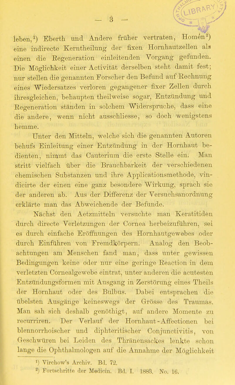 leben,1) Eberth und Andere früher vertraten, Homen2) eine indirecte Kemtheilung der fixen Hornhautzellen als einen die Regeneration einleitenden Vorgang gefunden. Die Möglichkeit einer Activität derselben steht damit fest; nur stellen die genannten Forscher den Befand auf Rechnung eines Wiedersatzes verloren gegangener fixer Zellen durch ihresgleichen, behaupten theilweise sogar, Entzündung und Regeneration ständen in solchem Widerspruche, dass eine die andere, wenn nicht ausschliesse, so doch wenigstens hemme. Unter den Mitteln, welche sich die genannten Autoren behufs Einleitung einer Entzündung in der Hornhaut be- dienten, nimmt das Cauterium die erste Stelle ein. Man stritt vielfach über die Brauchbarkeit der verschiedenen chemischen Substanzen und ihre Applicationsmethode, vin- dicirte der einen eine ganz besondere Wirkung, sprach sie der anderen ab. Aus der Differenz der Versuchsanordnimg erklärte man das Abweichende der Befunde. Nächst den Aetzmitteln versuchte man Keratitiden durch directe Verletzungen der Cornea herbeizuführen, sei es durch einfache Eröffnungen des Hornhautgewebes oder durch Einführen von Fremdkörpern. Analog den Beob- achtungen am Menschen fand man, dass unter gewissen Bedingungen keine oder nur eine geringe Reaction in dem verletzten Cornealgewebe eintrat, unter anderen die acutes! cn Entzündungsformen mit Ausgang in Zerstörung eines Theils der Hornhaut oder des Bulbus. Dabei entsprachen die übelsten Ausgänge keineswegs der Grösse des Traumas. Man sah sich deshalb genöthigt, auf andere Momente zu recurriren. Der Verlauf der Hornhaut - Affectionen bei blennorrhoischer und diphteritischer Conjunctivitis, von Geschwüren bei Leiden des Thränensackes lenkte schon lange die Ophthalmologen auf die Annahme der Möglichkeit 1) Virchow's Archiv. Bd. 72. 2) Fortschritte der Medicin. Bd. t 1883. No. IG.