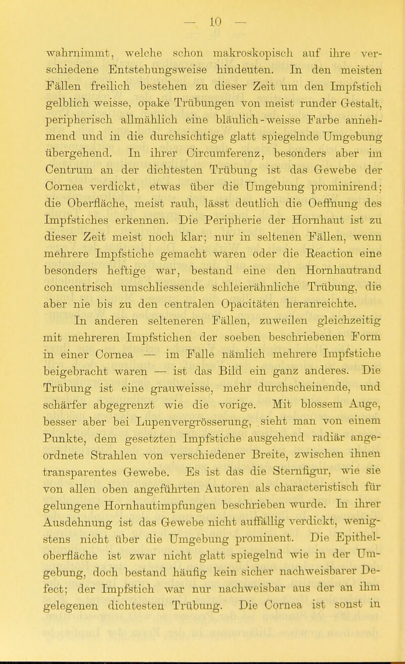 ■wahrnimmt, welche schon makroskopisch auf ihre ver- schiedene Entstehungsweise hindeuten. In den meisten Fällen freilich bestehen zu dieser Zeit um den Impfstich gelblich weisse, opake Trübungen von meist runder Gestalt, peripherisch allmählich eine bläulich-weisse Farbe anneh- mend und in die durchsichtige glatt spiegelnde Umgebung übergehend. In ihrer Circumferenz, besonders aber im Centrum an der dichtesten Trübung ist das Gewebe der Cornea verdickt, etwas über die Umgebung prominirend; die Oberfläche, meist rauh, lässt deutlich die Oeffnung des Impfstiches erkennen. Die Peripherie der Hornhaut ist zu dieser Zeit meist noch klar; nur in seltenen Fällen, wenn mehrere Impfstiche gemacht waren oder die Reaction eine besonders heftige war, bestand eine den Hornhautrand concentrisch umschliessende schleierähnliche Trübung, die aber nie bis zu den centralen Opacitäten heranreichte. In anderen selteneren Fällen, zuweilen gleichzeitig mit mehreren Impfstichen der soeben beschriebenen Form in einer Cornea — im Falle nämlich mehrere Impfstiche beigebracht waren — ist das Bild ein ganz anderes. Die Trübung ist eine grauweisse, mehr durchscheinende, und schärfer abgegrenzt wie die vorige. Mit blossem Auge, besser aber bei Lupenvergrösserung, sieht man von einem Punkte, dem gesetzten Impfstiche ausgehend radiär ange- ordnete Strahlen von verschiedener Breite, zwischen ihnen transparentes Gewebe. Es ist das die Sternfigur, wie sie von allen oben angeführten Autoren als characteristisch für gelungene Hornhautimpfungen beschrieben wurde. In ihrer Ausdehnung ist das Gewebe nicht auffällig verdickt, wenig- stens nicht über die Umgebung prominent. Die Epithel- oberfläche ist zwar nicht glatt spiegelnd wie in der Um- gebung, doch bestand häufig kein sicher nachweisbarer De- fect; der Impfstich war nur nachweisbar aus der an ihm gelegenen dichtesten Trübung. Die Cornea ist sonst in