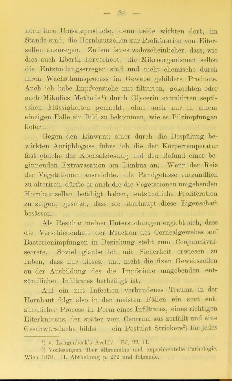 noch, ihre Umsatzproducte, denn beide wirkten dort, im Stande sind, die Hornhantzellen zur Prolif'eration von Eiter- zellen anzuregen. Zudem ist es wahrscheinlicher, dass, wie dies auch Eberth hervorhebt, die Mikroorganismen selbst die Entzündungserreger sind und nicht chemische durch ihren Wacksthumsprocess im Gewebe gebildete Producte. Auch ich habe Impfversuche mit filtrirten, gekochten oder nach Mikulicz Methode1) durch G-lycerin extrahirten septi- schen Flüssigkeiten gemacht, ohne auch nur in einem einzigen Falle ein Bild zu bekommen, wie es Pilzimpfungen liefern. Gegen den Einwand einer durch die Bespülung be- wirkten Antiphlogose führe ich die der Körpertemperatm' fast gleiche der Kochsalzlösung und den Befund einer be- ginnenden Extravasaten am Limbus an. Wenn der Beiz der Vegetationen ausreichte, die Bandgefässe entzündlich zu alteriren, dürfte er auch dxe die Vegetationen umgebenden Hornhautzellen befähigt haben, entzündliche Probferation zu zeigen, gesetzt, dass sie überhaupt diese Eigenschaft besässen. Als Besultat meiner Untersuchungen ergiebt sich, dass die Verschiedenheit der Beaction des Cornealgewebes auf Bacterienimpfuugen in Beziehung steht zum Gonjunctival- secrete. Soviel glaube ich mit Sicherheit erwiesen zu haben, dass nur dieses, und nicht die fixen Gewebszellen an der Ausbildung des die Impfstiche umgebenden ent- zündlichen Infiltrates betheiligt ist. Auf ein mit Infection verbundenes Trauma in der Hornhaut folgt also in den meisten Fällen ein acut ent- zündlicher Process in Form eines Infiltrates, eines richtigen Eiterknotens, der später vom Centrum aus zerfällt und eine Geschwürsfläche bildet — ein Postulat Strickers2) für jedes !) v. Langenl .ork's Archiv. Bd. 22. II. 2) Vorlesungen über allgemeine nnd experimentelle Pathologie. Wien 1878. II. Abtheilung p. 272 und folgende.