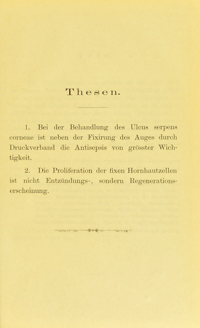 Thesen 1. Bei der Behandlung des Ulcus serpens corneae ist neben der Fixirung des Auges durch Druckverband die Antisepsis von grösster Wich- tigkeit. 2. Die Proliferation der fixen Hornhautzellen ist nicht Entzündungs-, sondern Regenerations- erscheinung.