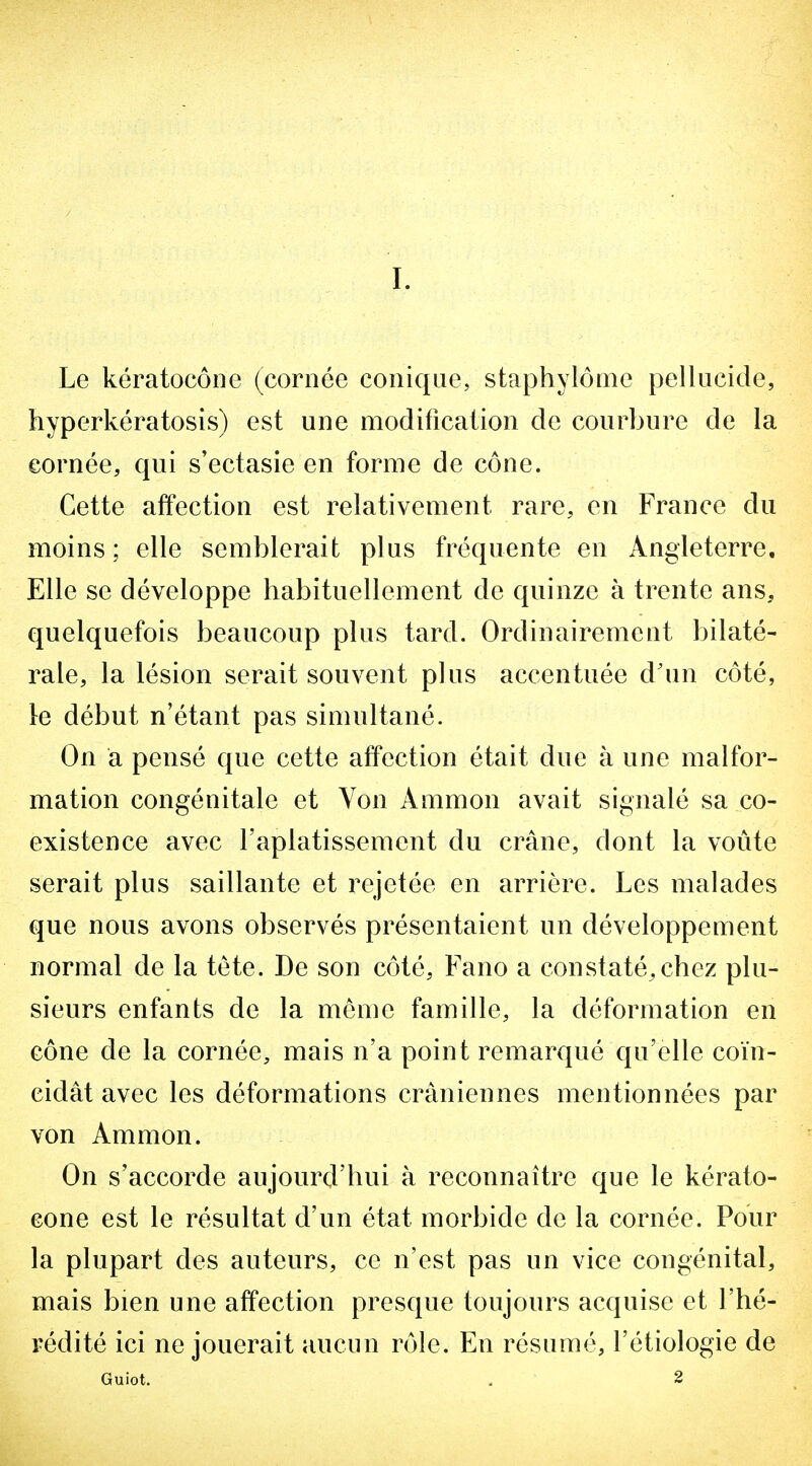 Le kératocôiie (cornée conique, staphylônie pellucide, hyperkératosis) est une modificaiion de courbure de la cornée, qui s'ectasie en forme de cône. Cette affection est relativement rare, en France du moins; elle semblerait plus fréquente en Angleterre. Elle se développe habituellement de quinze à trente ans, quelquefois beaucoup plus tard. Ordinairement bilaté- rale, la lésion serait souvent plus accentuée d'un côté, le début n'étant pas simultané. On a pensé que cette affection était due à une malfor- mation congénitale et Yon Ammon avait signalé sa co- existence avec l'aplatissement du crâne, dont la voûte serait plus saillante et rejetée en arrière. Les malades que nous avons observés présentaient un développement normal de la tête. De son côté, Fano a constaté,chez plu- sieurs enfants de la même famille, la déformation en cône de la cornée, mais n'a point remarqué qu'elle coïn- cidât avec les déformations crâniennes mentionnées par von Ammon. On s'accorde aujourd'hui à reconnaître que le kérato- Gone est le résultat d'un état morbide de la cornée. Pour la plupart des auteurs, ce n'est pas un vice congénital, mais bien une affection presque toujours acquise et l'hé- rédité ici ne jouerait aucun rôle. En résumé, l'étiologie de Guiot. . 2