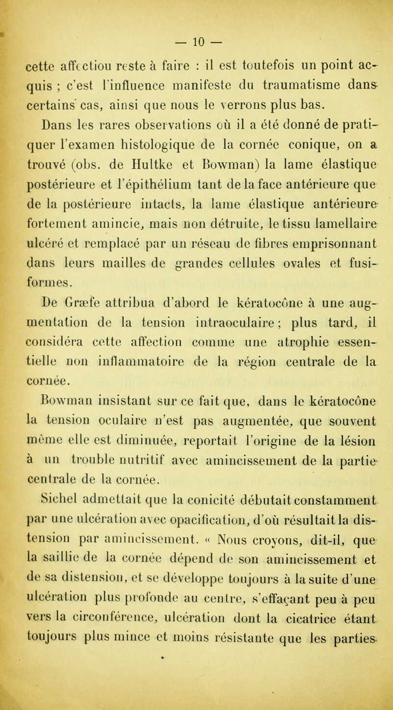 quis ; c'est l'influence manifeste du traumatisme dan& certains' cas, ainsi que nous le verrons plus bas. Dans les rares observations où il a été donné de prati- quer l'examen histologique de la cornée conique, on a trouvé (obs. de Hultke et Bowman) la lame élastique postérieure et l'épithélium tant de la face antérieure que de la postérieure intacts, la lame élastique antérieure fortement amincie, mais non détruite, le tissu lamellaire ulcéré et remplacé par un réseau de fibres emprisonnant dans leurs mailles de grandes cellules ovales et fusi- formes. De Gra?fe attribua d'abord le kératocône à une aug- mentation de la tension intraoculaire ; plus tard, il considéra cotte affection comme une atrophie essen- tielle non inflammatoire de la région centrale de la cornée. Bowman insistant sur ce fait que, dans le kératocône la tension oculaire n'est pas augmentée, que souvent môme elle est diminuée, reportait l'origine de la lésion à un trouble nutritif avec amincissement de la partie- centrale de la cornée. Siebel admettait que la conicité débutait constamment par une ulcération avec opacification, d'oii résultait la dis- tension par amincissement. « Nous croyons, dit-il, que la saillie de la cornée dépend de son amincissement et de sa distension, et se développe toujours à la suite d'une ulcération plus profonde au centre, s'effaçant peu à peu vers la circonférence, ulcération dont la cicatrice étant toujours plus mince et moins résistante que les parties