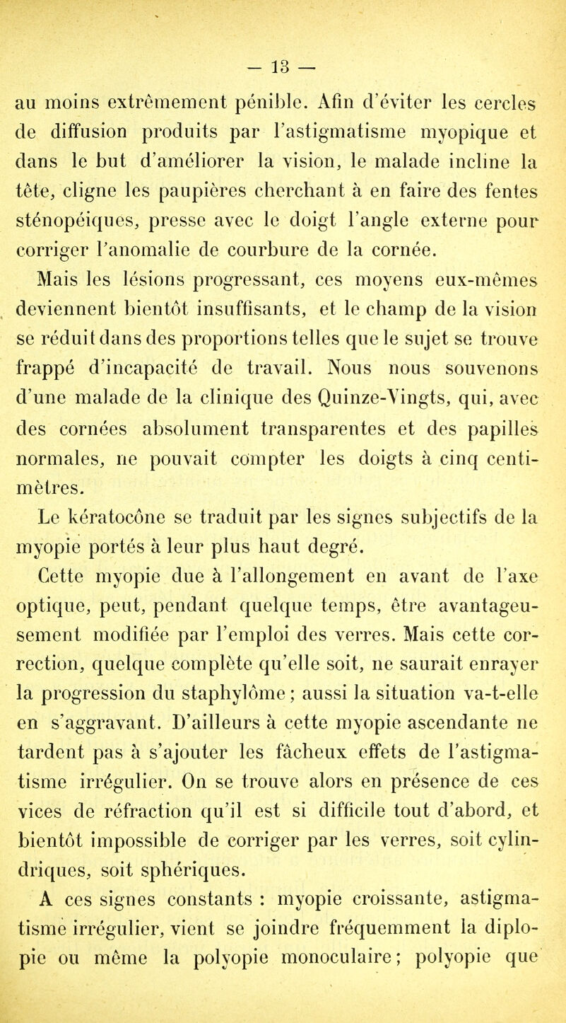 au moins extrêmement péniiDle. Afin d'éviter les cercles de diffusion produits par l'astigmatisme myopique et dans le but d'améliorer la vision, le malade incline la tête, cligne les paupières cherchant à en faire des fentes sténopéiques, presse avec le doigt l'angle externe pour corriger Tanomalie de courbure de la cornée. Mais les lésions progressant, ces moyens eux-mêmes deviennent bientôt insuffisants, et le champ de la vision se réduit dans des proportions telles que le sujet se trouve frappé d'incapacité de travail. Nous nous souvenons d'une malade de la clinique des Quinze-Vingts, qui, avec des cornées absolument transparentes et des papilles normales, ne pouvait compter les doigts à cinq centi- mètres. Le kératocône se traduit par les signes subjectifs de la myopie portés à leur plus haut degré. Cette myopie due à l'allongement en avant de l'axe optique, peut, pendant quelque temps, être avantageu- sement modifiée par l'emploi des verres. Mais cette cor- rection, quelque complète qu'elle soit, ne saurait enrayer la progression du staphylôme ; aussi la situation va-t-elle en s'aggravant. D'ailleurs à cette myopie ascendante ne tardent pas à s'ajouter les fâcheux effets de l'astigma- tisme irrégulier. On se trouve alors en présence de ces vices de réfraction qu'il est si difficile tout d'abord, et bientôt impossible de corriger par les verres, soit cylin- driques, soit sphériques. A ces signes constants : myopie croissante, astigma- tisme irrégulier, vient se joindre fréquemment la diplo- pie ou même la polyopie monoculaire; polyopie que