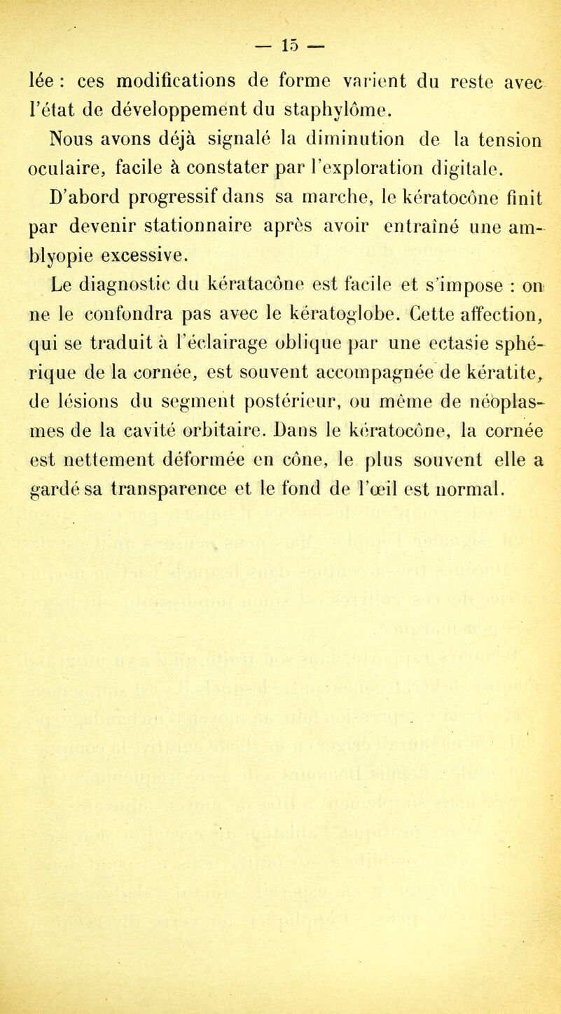 lée : ces modifications de forme varient du reste avec l'état de développement du staphylôme. Nous avons déjà signalé la diminution de la tension oculaire, facile à constater par l'exploration digitale. D'abord progressif dans sa marche, le kératocône finit par devenir stationnaire après avoir entraîné une am- blyopie excessive. Le diagnostic du kératacône est facile et s'impose : ou ne le confondra pas avec le kératoglobe. Cette affection, qui se traduit à l'éclairage oblique par une ectasie sphé- rique de la cornée, est souvent accompagnée de kératite^ de lésions du segment postérieur, ou même de néôplas-^ mes de la cavité orbitaire. Dans le kératocône, la cornée est nettement déformée en cône, le plus souvent elle a gardé sa transparence et le fond de l'œil est normal.