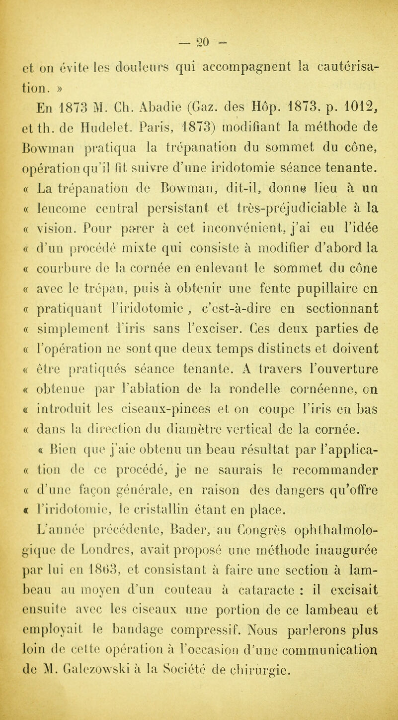 et on évite les douleurs qui accompagnent la cautérisa- tion. » En 1873 M. Ch. Abadie (Gaz. des Hôp. 1873. p. 1012, et th. de Hudelet. Paris, 1873) modifiant la méthode de Bowman pratiqua la trépanation du sommet du cône, opération qu'il fit suivre d'une iridotomie séance tenante. « La trépanation de Bowman, dit-il, donne lieu à un « leucome central persistant et très-préjudiciable à la (( vision. Pour pa-rer à cet inconvénient, j'ai eu l'idée (( d'un procédé mixte qui consiste à modifier d'abord la (( courbure de la cornée en enlevant le sommet du cône « avec le trépan, puis à obtenir une fente pupillaire en « pratiquant l'iridotomie , c'est-à-dire en sectionnant « simplement i'iris sans l'exciser. Ces deux parties de « l'opération ne sont que deux temps distincts et doivent (( être pratiqués séance tenante. A travers l'ouverture « obtenue par l'ablation de la rondelle cornéenne, on « introduit les ciseaux-pinces et on coupe l'iris en bas « dans la direction du diamètre vertical de la cornée. « Bien que j'aie obtenu un beau résultat par l'applica- « tion de ce procédé, je ne saurais le recommander (( d'une façon générale, en raison des dangers qu'offre c l'iridotomie, le cristallin étant en place. L'année précédente, Bader, au Congrès ophthalmolo- gi(iu(î de Londres, avait proposé une méthode inaugurée par lui en 18()3, et consistant à faire une section à lam- beau au moyen d'un couteau à cataracte : il excisait ensuite avec les ciseaux une portion de ce lambeau et employait le bandage compressif. Nous parlerons plus loin de cette opération à l'occasion d'une communication de M. Galezowski à la Société de chirurgie.