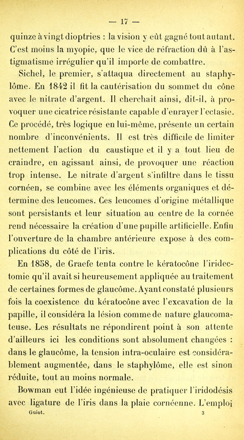 quinze à vingt dioptries : la vision y eût gagné tout autant. C'est moins la myopie, que le vice de réfraction dû à l'as- tigmatisme irrégulier qu'il importe de combattre. Sichel, le premier, s'attaqua directement au staphy- lôme. En 1842 il fit la cautérisation du sommet du cône avec le nitrate d'argent. Il cherchait ainsi, dit-il, à pro- voquer une cicatrice résistante capable d'enrayer l'ectasie. Ce procédé, très logique en lui-môme, présente un certain nombre d'inconvénients. Il est très difficde de limiter nettement l'action du caustique et il y a tout lieu de craindre, en agissant ainsi, de provoquer une réaction trop intense. Le nitrate d'argent s'infdtre dans le tissu cornéen, se combine avec les éléments organiques et dé- termine des leucomes. Ces leucomes d'origine métallique sont persistants et leur situation au centre de la cornée rend nécessaire la création d'une pupille artificielle. Enfin l'ouverture de la chambre antérieure expose à des com- plications du côté de l'iris. En 1858, de Graefe tenta contre le kératocône l'iridec- tomie qu'il avait si heureusement appliquée au traitement de certaines formes de glaucome. Ayant constaté plusieurs fois la coexistence du kératocône avec l'excavation de la papille, il considéra la lésion comme de nature glaucoma- teuse. Les résultats ne répondirent point à son attente d'ailleurs ici les conditions sont absolument changées : dans le glaucôme, la tension intra-oculaire est considéra- blement augmentée, dans le staphylôme, elle est sinon réduite, tout au moins normale. Bowman eut l'idée ingénieuse de pratiquer l'iridodésis avec ligature de l'iris dans la plaie cornéenne. L'emploi Guiot. 3