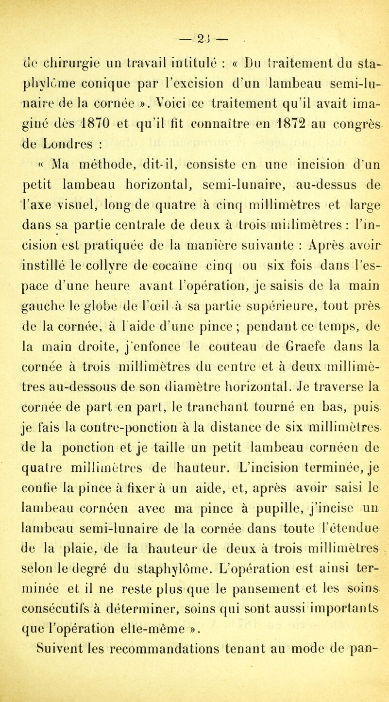 de chirurgie un travail intitulé : « Du iraitement du sta- phylCme conique par l'excision d'un lambeau semi-lu- naire de la cornée ». Voici ce traitement qu'il avait ima- giné dès 1870 et qu'il fit connaître en 1872 au congrès de Londres : « Ma méthode, dit-il, consiste en une incision d'un petit lambeau horizontal, semi-lunaire, au-dessus de l'axe visuel, long de quatre à cinq millimètres et large dans sa partie centrale de deux à trois millimètres : l'm- cision est pratiquée de la manière suivante : Après avoir instillé le collyre de cocaïne cinq on six fois dans l'es- pace d'une heure avant l'opération, je saisis de la main gauche le globe de l'œil à sa partie supérieure, tout près de la cornée, à 1 aide d'une pince ; pendant ce temps, de la main droite, j'enfonce le couteau de Graefe dans la cornée à trois millimètres du centre et à deux millimè- tres au-dessous de son diamètre horizontal. Je traverse la cornée de part en part, le tranchant tourné en bas, puis je fais la contre-ponction à la distance de six millimètres de la ponction et je taille un petit lambeau cornéen de quatre millimètres de hauteur. L'incision terminée, je confie la pince à fixer à un aide, et, après avoir saisi le lambeau cornéen avec ma pince à pupille, j'incise un lambeau semi-lunaire de la cornée dans toute l'étendue de la plaie, de la hauteur de deux à trois millimètres selon le degré du staphylôme. L'opération est ainsi ter- minée et il ne reste plus que le pansement et les soins consécutifs à déterminer, soins qui sont aussi importants que l'opération elle-même ». Suivent les recommandations tenant au mode de pan-