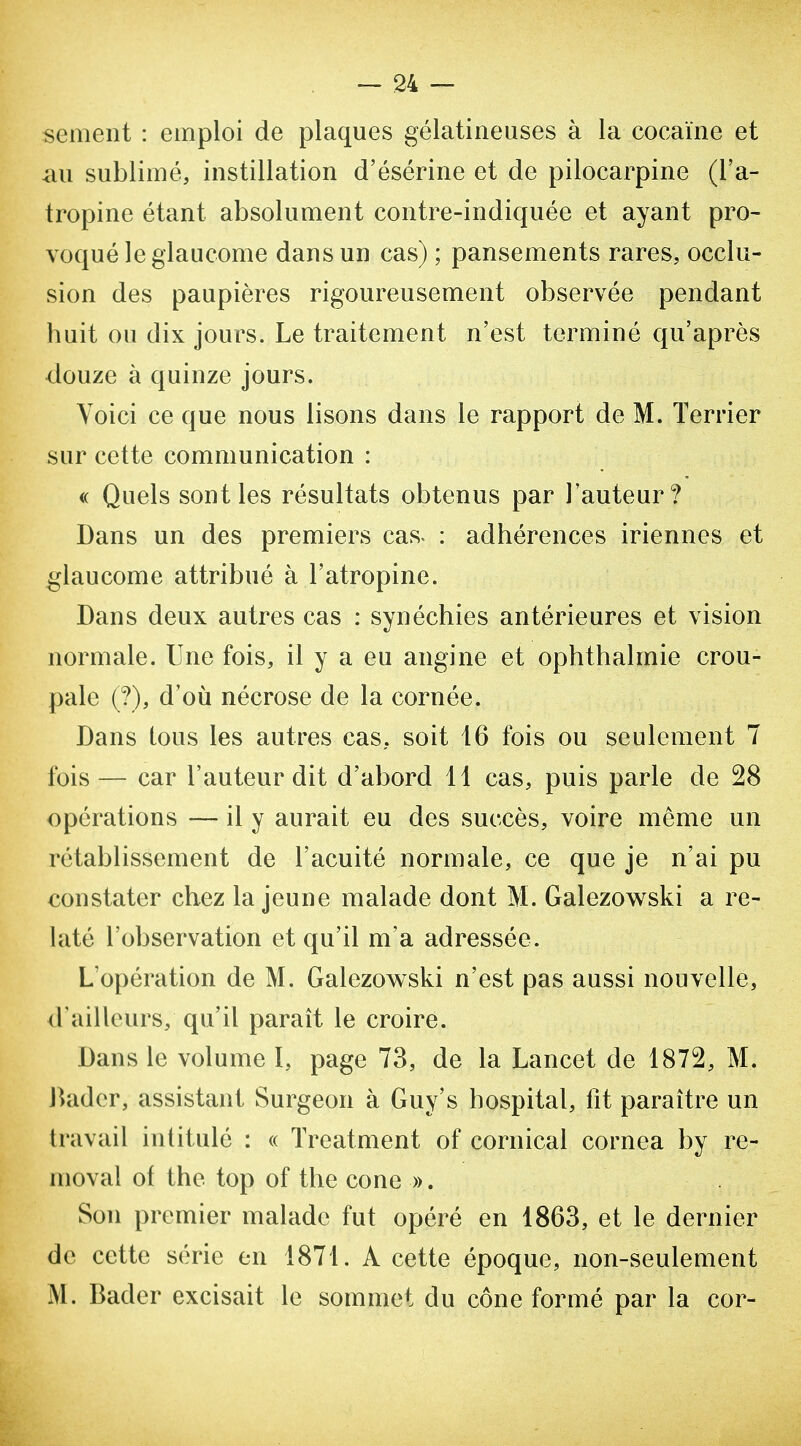 sèment : emploi de plaques gélatineuses à la cocaïne et au sublimé, instillation d'ésérine et de pilocarpine (l'a- tropine étant absolument contre-indiquée et ayant pro- voqué le glaucome dans un cas) ; pansements rares, occlu- sion des paupières rigoureusement observée pendant huit on dix jours. Le traitement n'est terminé qu'après douze à quinze jours. Yoici ce que nous lisons dans le rapport de M. Terrier sur cette communication : <( Quels sont les résultats obtenus par l'auteur? Dans un des premiers cas^ : adhérences iriennes et glaucome attribué à l'atropine. Dans deux autres cas : synéchies antérieures et vision normale. Une fois, il y a eu angine et ophthalmie crou- pale (?), d'où nécrose de la cornée. Dans tous les autres cas, soit 16 fois ou seulement 7 fois — car l'auteur dit d'abord 11 cas, puis parle de 28 opérations — il y aurait eu des succès, voire même un rétablissement de l'acuité normale, ce que je n'ai pu constater chez la jeune malade dont M. Galezowski a re- laté l'observation et qu'il m'a adressée. L'opération de M. Galezowski n'est pas aussi nouvelle, d'ailleurs, qu'il paraît le croire. Dans le volume I, page 73, de la Lancet de 1872, M. Rader, assistant Surgeon à Guy's hospital, fit paraître un travail intitulé : « Treatment of cornical cornea by re- nioval of the top of the cone ». Son premier malade fut opéré en 1863, et le dernier de cette série en 1871. A cette époque, non-seulement M. Bader excisait le sommet du cône formé par la cor-