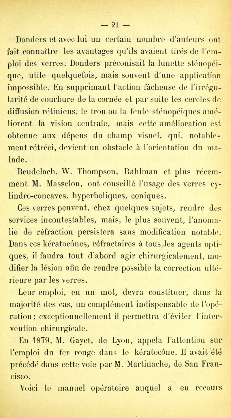 — 21 — Donders et avec lui un certain nombre d'auteurs ont fait connaître les avantages qu'ils avaient tirés de rem- ploi des verres. Donders préconisait la lunette sténopéi- que, utile quelquefois, mais souvent d'une application impossible. En supprimant l'action fâcheuse de l'irrégu- larité de courbure de la cornée et par suite les cercles de diffusion rétiniens, le trou ou la fente sténopéiques amé- liorent la vision centrale, mais cette amélioration est obtenue aux dépens du champ visuel, qui, notable- ment rétréci, devient un obstacle à l'orientation du ma- lade. Beudelach, W. Thompson, Rahlman et plus récem- ment M. Masselon, oat conseillé l'usage des verres cy- lindro-concaves, hyperboliques, coniques. Ces verres peuvent, chez quelques sujets, rendre des services incontestables, mais, le plus souvent, l'anoma- lie de réfraction persistera sans modification notable. Dans ces kératocônes, réfractaires à tous les agents opti- ques, il faudra tout d'abord agir chirurgicalement, mo- difier la lésion afin de rendre possible la correction ulté- rieure par les verres. Leur emploi, en un mot, devra constituer, dans la majorité des cas, un complément indispensable de Topé- ration; exceptionnellement il permettra d'éviter l'inter- vention chirurgicale. En 1879, M. Gayet, de Lyon, appela Tattention sur l'emploi du fer rouge dans le kératocône. Il avait été précédé dans cette voie par M. Martinache, de San Fran- cisco. Yoici le manuel opératoire auquel a eu recours