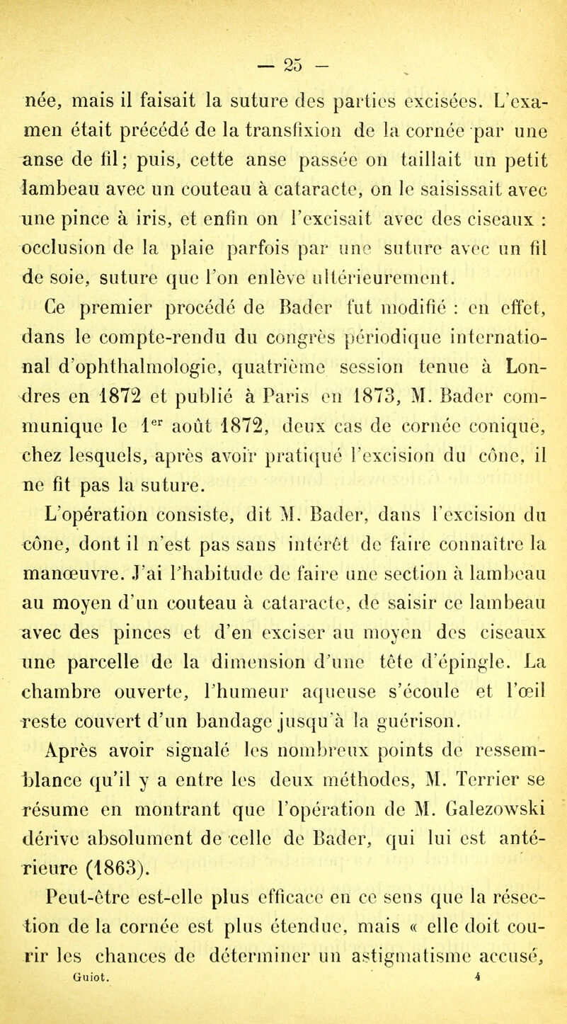 née, mais il faisait la suture des parties excisées. L'exa- men était précédé de la transfixion de la cornée par une anse de fd; puis, cette anse passée on taillait un petit lambeau avec un couteau à cataracte, on le saisissait avec une pince à iris, et enfin on l'excisait avec des ciseaux : occlusion de la plaie parfois par une suture avec un fil de soie, suture que l'on enlève ultérieurement. Ce premier procédé de Bader fut modifié : en effet, dans le compte-rendu du congrès périodique internatio- nal d'ophthalmologie, quatrième session tenue à Lon- dres en 1872 et publié à Paris en 1873, M. Bader com- munique le l^ août 1872, deux cas de cornée conique, chez lesquels, après avoir pratiqué l'excision du cône, il ne fit pas la suture. L'opération consiste, dit M. Bader, dans Texcision du cône, dont il n'est pas sans intérêt de faire connaître la manœuvre. J'ai l'habitude de faire une section à lambeau au moyen d'un couteau à cataracte, de saisir ce lambeau avec des pinces et d'en exciser au moyen des ciseaux une parcelle de la dimension d'une tête d'épingle. La chambre ouverte, Lhumeur aqueuse s'écoule et l'œil reste couvert d'un bandage jusqu'à guérison. Après avoir signalé les nombreux points de ressem- blance qu'il y a entre les deux méthodes, M. Terrier se résume en montrant que l'opération de M. Galezowski dérive absolument de celle de Bader, qui lui est anté- rieure (1863). Peut-être est-elle plus efficace en ce seus que la résec- tion de la cornée est plus étendue, mais « elle doit cou- rir les chances de déterminer un astigmatisme accusé,