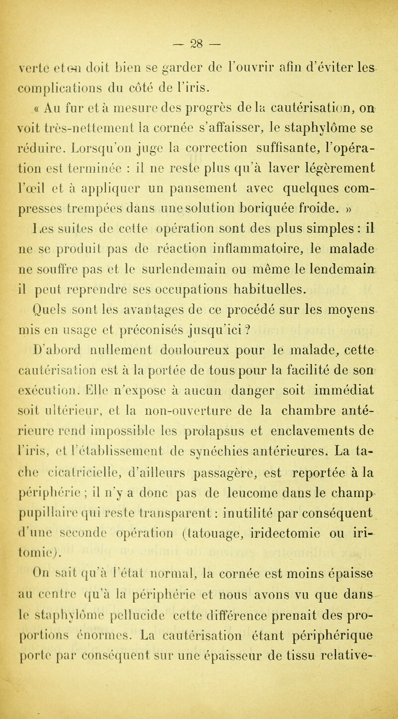 verte et(Hî doit bien se garder de l'ouvrir afin d'éviter les complications du côté de l'iris. « Au fur et à mesure des progrès de la cautérisation, on voit très-nettement la cornée s'affaisser, le staphylôme se réduire. Lorsqu'on juge la correction suffisante, l'opéra- tion est terminée : il ne reste plus qu'à laver légèrement l'œil et à appliquer un pansement avec quelques com- presses trempées dans une solution boriquée froide. » l.es suites de cette opération sont des plus simples : il ne se produit pas de réaction inflammatoire, le malade ne souffre pas et le surlendemain ou même le lendemain il peut reprendre ses occupations habituelles. Quels sont les avantages de ce procédé sur les moyens mis en usage et préconisés jusqu'ici? D'abord nullement douloureux pour le malade^ cette cautérisation est à la portée de tous pour la facilité de son exécution. Elle n'expose à aucun danger soit immédiat soit ultérieur, et la non-ouverture de la chambre anté- rieure rend impossible les prolapsus et enclavements de l'iris, et l'établissement de synéchies antérieures. La ta- che cicatricielle, d'ailleurs passagère, est reportée à la périphérie ; il n'y a donc pas de leucome dans le champ pupillaire qui reste transparent : inutilité par conséquent d'une seconde opération (tatouage, iridectomie ou iri- tomie). On sait qu'à l'état normal, la cornée est moins épaisse au centi'c ({u'à la périphérie et nous avons vu que dans le staphylôme pellucide cette différence prenait des pro- portions énormes. La cautérisation étant périphérique porte par conséquent sur une épaisseur de tissu relative-