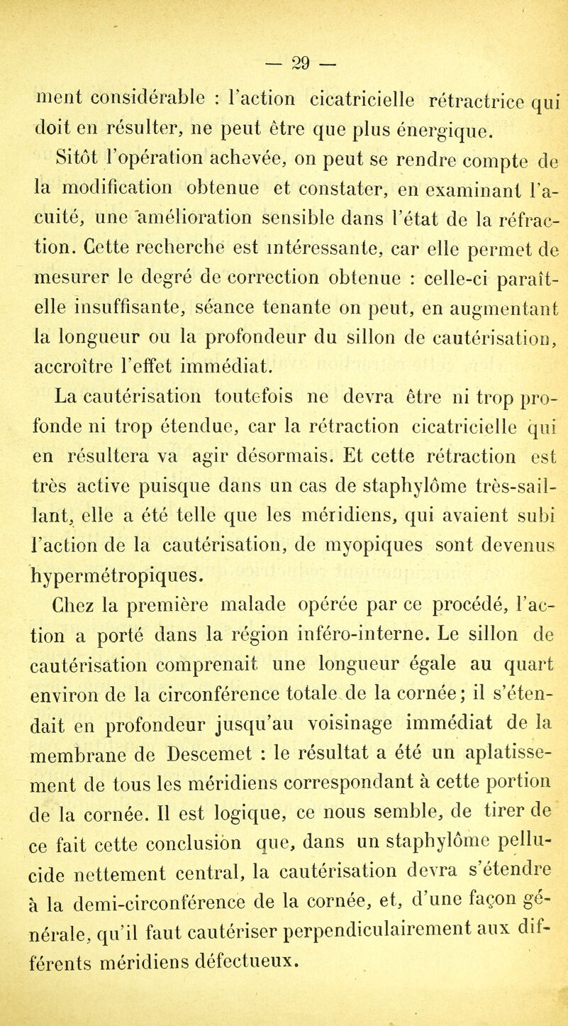— sè- ment considérable : l'action cicatricielle rétractrice qui doit en résulter, ne peut être que plus énergique. Sitôt l'opération achevée, on peut se rendre compte de la modification obtenue et constater, en examinant l'a- cuité, une amélioration sensible dans l'état de la réfrac- tion. Cette recherche est mtéressante, car elle permet de mesurer le degré de correction obtenue : celle-ci paraît- elle insuffisante, séance tenante on peut, en augmentant la longueur ou la profondeur du sillon de cautérisation, accroître l'effet immédiat. La cautérisation toutefois ne devra être ni trop pro- fonde ni trop étendue, car la rétraction cicatricielle qui en résultera va agir désormais. Et cette rétraction est très active puisque dans un cas de staphylôme très-sail- lant, elle a été telle que les méridiens, qui avaient subi l'action de la cautérisation, de myopiques sont devenus hy permétropiques. Chez la première malade opérée par ce procédé, l'ac- tion a porté dans la région inféro-interne. Le sillon de cautérisation comprenait une longueur égale au quart environ de la circonférence totale de la cornée; il s'éten- dait en profondeur jusqu'au voisinage immédiat de la membrane de Descemet : le résultat a été un aplatisse- ment de tous les méridiens correspondant à cette portion de la cornée. Il est logique, ce nous semble, de tirer de ce fait cette conclusion que, dans un staphylôme pellu- cide nettement central, la cautérisation devra s'étendre à la demi-circonférence de la cornée, et, d'une façon gé- nérale, qu'il faut cautériser perpendiculairement aux dif- férents méridiens défectueux.