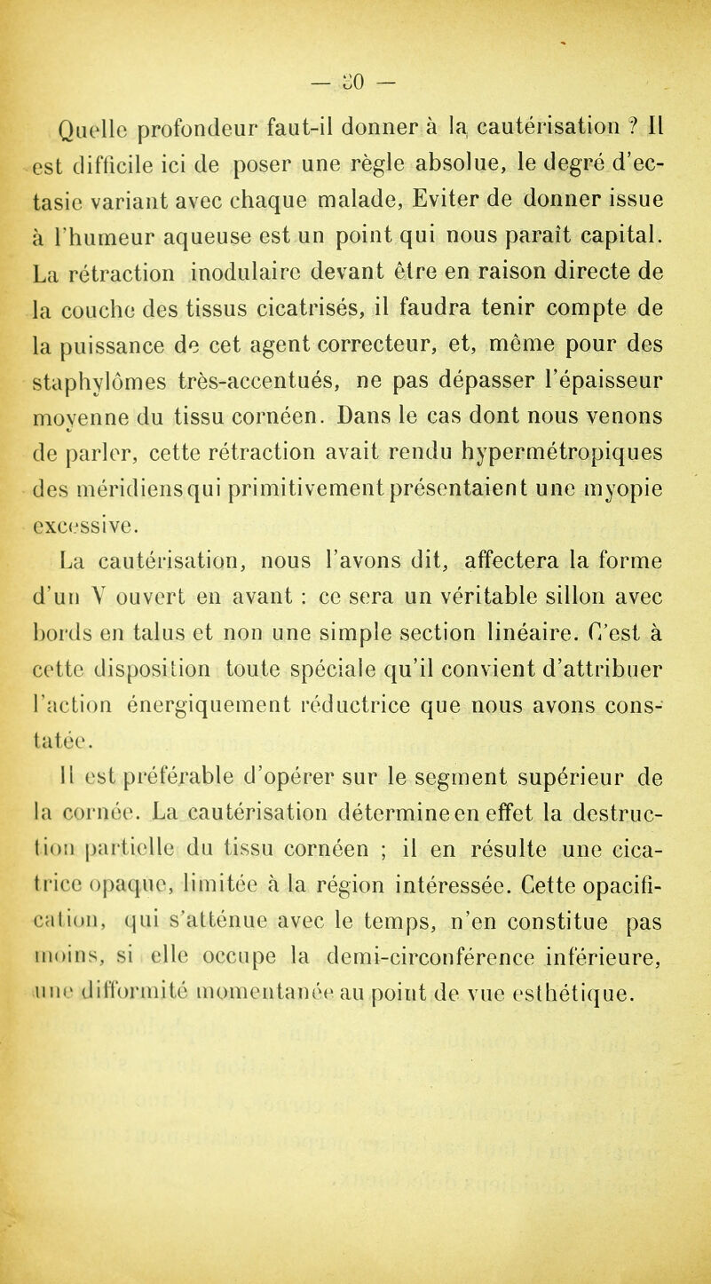 est difficile ici de poser une règle absolue, le degré d'ec- tasie variant avec chaque malade, Eviter de donner issue à l'humeur aqueuse est un point qui nous paraît capital. La rétraction inodulaire devant être en raison directe de la couche des tissus cicatrisés, il faudra tenir compte de la puissance de cet agent correcteur, et, même pour des staphylômes très-accentués, ne pas dépasser l'épaisseur moyenne du tissu cornéen. Dans le cas dont nous venons de parler, cette rétraction avait rendu hypermétropiques des méridiens qui primitivement présentaient une myopie excessive. La cautérisation, nous l'avons dit, affectera la forme d'un Y ouvert en avant : ce sera un véritable sillon avec bords en talus et non une simple section linéaire. C'est à cette disposition toute spéciale qu'il convient d'attribuer l'action énergiquement réductrice que nous avons cons- tatée. 11 est préférable d'opérer sur le segment supérieur de la cornée. La cautérisation détermine en effet la destruc- tion partielle du tissu cornéen ; il en résulte une cica- trice opaque, limitée cà la région intéressée. Cette opacifi- calion, qui s'atténue avec le temps, n'en constitue pas moins, si elle occupe la demi-circonférence inférieure, uni' difformité momentanée au point de vue esthétique.