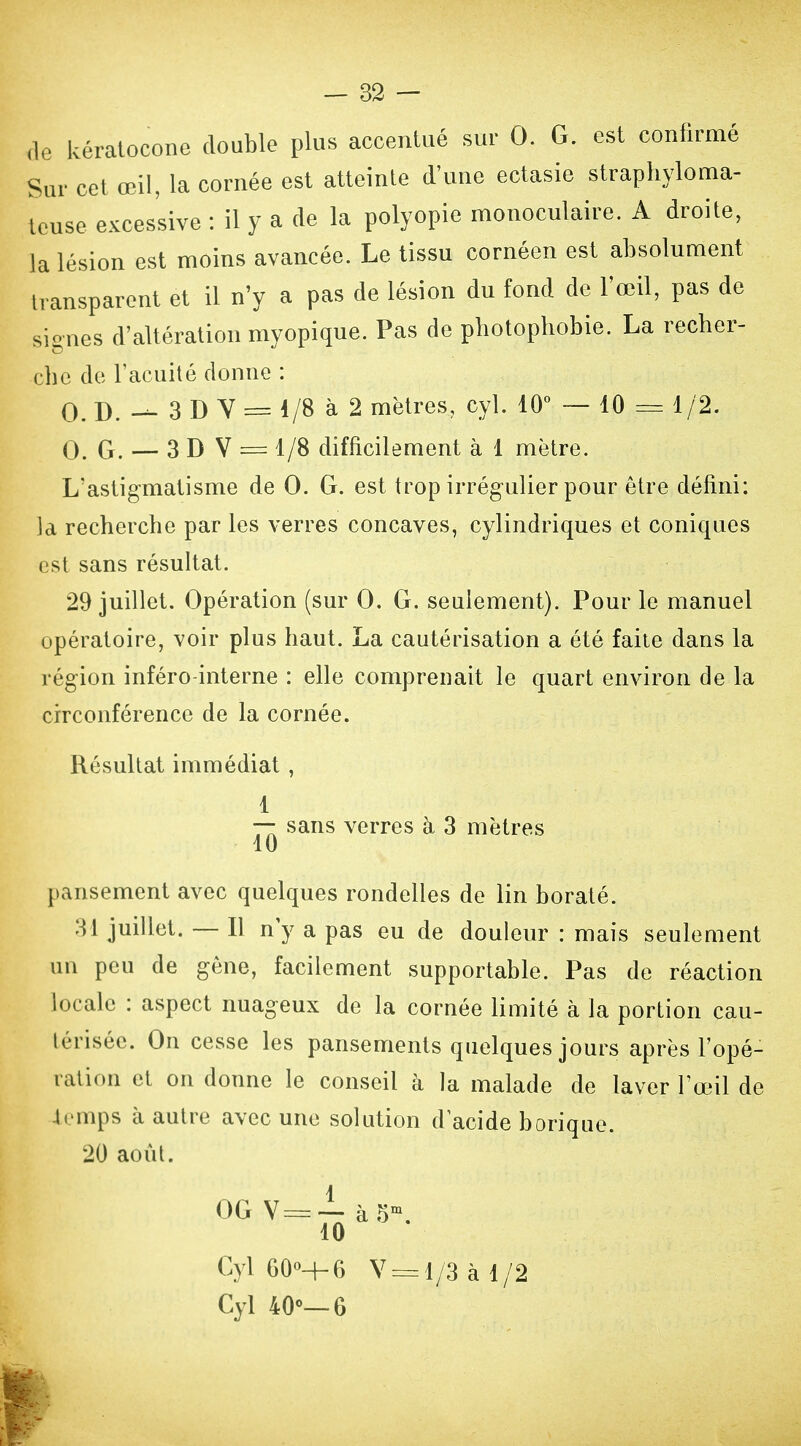 de kératoconc double plus accentué sur 0. G. est confirmé Sur cet œil, la cornée est atteinte d'une ectasie strapliyloma- teuse excessive : il y a de la polyopie monoculaire. A droite, la lésion est moins avancée. Le tissu cornéen est absolument transparent et il n'y a pas de lésion du fond de l'œil, pas de signes d'altération myopique. Pas de pbotopbobie. La recher- che de racuhé donne : 0. D. 3 D Y = 1/8 à 2 mètres, cyl. 10° ~ 10 = 1/2. 0. G. — 3 D V = 1/8 difficilement à 1 mètre. L'astigmatisme de 0. G. est trop irrégulier pour être défini: la recherche par les verres concaves, cylindriques et coniques est sans résultat. 29 Juillet. Opération (sur 0. G. seulement). Pour le manuel opératoire, voir plus haut. La cautérisation a été faite dans la région inféro-interne : elle comprenait le quart environ de la circonférence de la cornée. Résultat immédiat , 1 sans verres à 3 mètres 10 pansement avec quelques rondelles de lin boraté. 31 juillet. — Il n y a pas eu de douleur : mais seulement un peu de gêne, facilement supportable. Pas de réaction locale : aspect nuageux de la cornée limité à la portion cau- térisée. On cesse les pansements quelques jours après l'opé- ration et on donne le conseil à la malade de laver l'œ^l de 4rmps à autre avec une solution d acide borique. 20 août. 0GV==-ià5-. 10 Cyl 60-+6 V 3= 1/3 à 1/2 Cyl 40<>—6 I