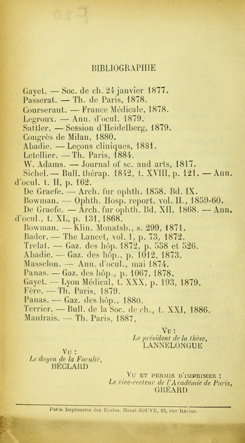 BIBLIOGRAPHIE Gayet. —Soc. de ch. 24 janvier 1877. Passerat. — Th. de Paris, 1878. Courseraut. — France Médicale, 1878. Legroux. — Ann. d'ocul. 1879. Saltler. —Session d'Heidelberg, 1879. Congrès de Milan, 1880. Abadie. —Leçons cliniques, 1881. Letellier. — Th. Paris, 1884. W. Adams. — Journal of se. and arts, 1817. Sichel.— Bull, thérap. 1842, t. XVIII, p. 121. — Ann. d ocul. t. II, p. 162. De Graefe. — Arch. fur ophth. 1858. Bd. IX. Bownian. — Ophth. Hosp. report, vol. IL, 1859-60. De Graefe. — Arch. fur ophth. Bd. XIL 1868. — Ann, d'ocuL, t. XL, p. 131,1868. Bowman. —Klin. Monatsb., s. 299, 1871. Bader. — The Lancet, vol. 1, p. 73, 1872. Trelat. — Gaz. des hôp. 1872, p. 558 et 526. Abadie. — Gaz. des hôp., p. 1012, 1873. Masselon. — Anu. d'ocul., mai 1874. Panas. — Gaz. des hôp., p. 1067,1878. Gayet. — Lyon Médical, t. XXX, p. 193, 1879. Fère. — Th. Paris, 1879. Panas. — Gaz. des hôp., 1880. Terrier. — Bull, de la Soc. de ch., t. XXI, 1886. Maulrais. — Th. Paris, 1887, Vu: Le président de la thèse^ LANNELONGUE Vu : Le doyen de la Faculté, ■ HÉCLAUD Vu ET PERMIS d'imprimer Le vice-recteur de l'Académie de Paris, GRÉARD Paris. Imprimerie des Ecoles. lîeuri JOUVE, '^3, rue Uacine.