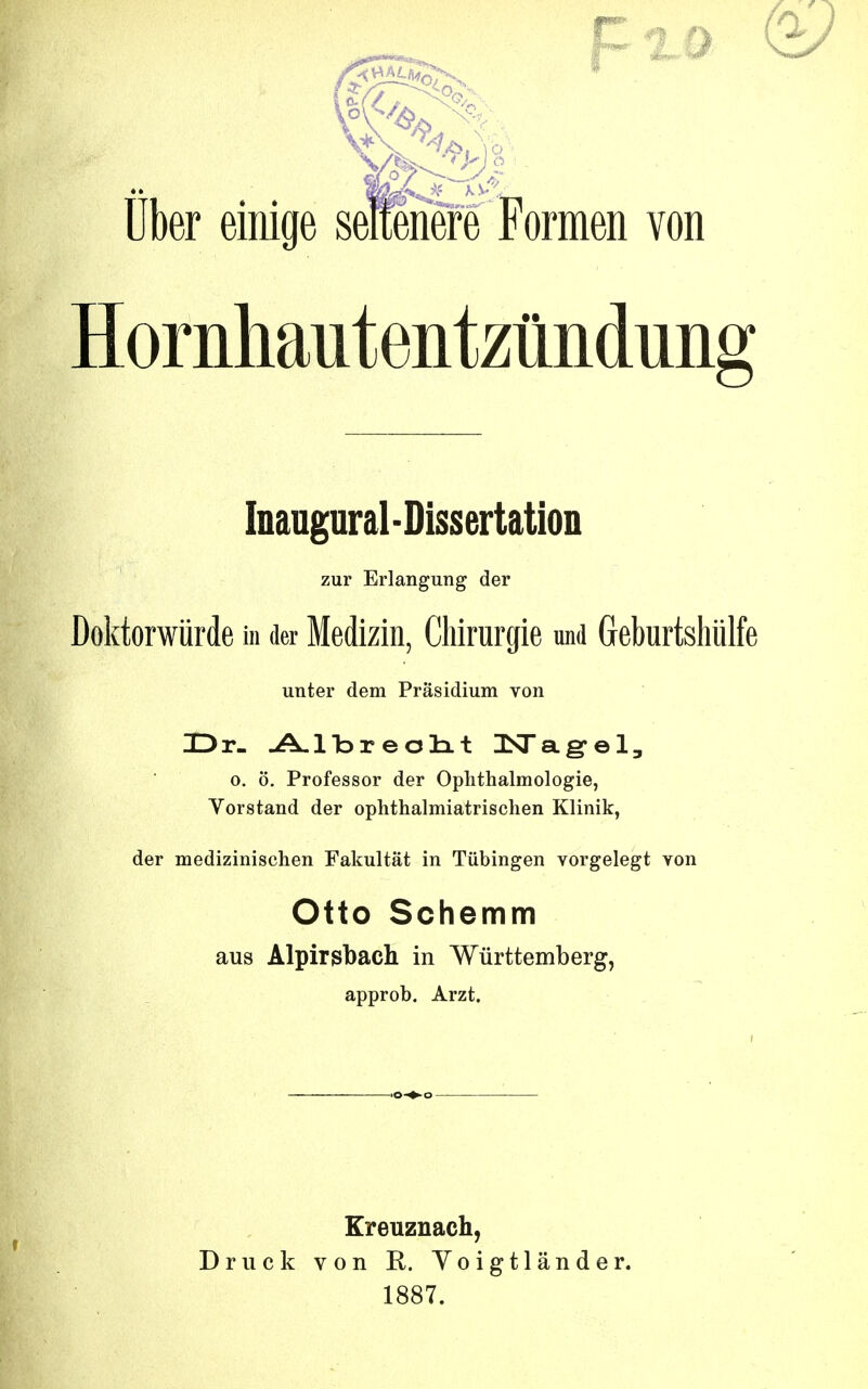 Uber eiiiige seltenere Formeii von Hornliautentzûndung Inaugural-Dissertation zur Erlangung der Doktorwiirde m der Medizin, Chirurgie und Geburtshiilfe unter dem Prâsidium von HDr- A.lbreotit ISTagel, o. ô. Professer der Ophthalmologie, Vorstand der ophthalmiatrischen Klinik, der medizinischen Fakultat in Tubingen vorgelegt von Otto Schemm aus Alpirgbach in Wûrttemberg, approb. Arzt. Ereuzuach, Druck von K. Yoigtlânder. 1887.