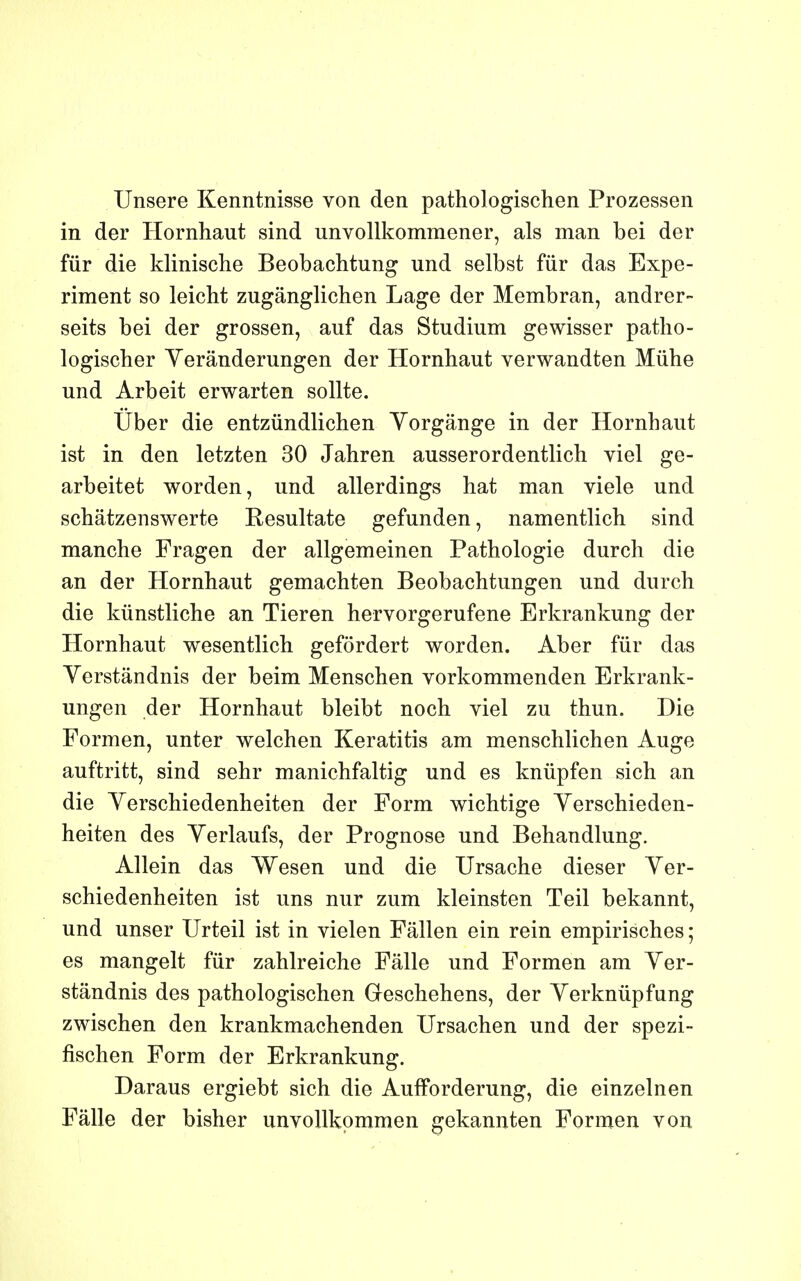 Unsere Kenntnisse von den pathologischen Prozessen in der Hornhaut sind unvollkommener, als man bei der fur die klinische Beobachtung und selbst fur das Expe- riment so leicht zugânglichen Lage der Membran, andrer- seits bei der grossen, auf das Studium gewisser patho- logischer Yerânderungen der Hornhaut verwandten Mûhe und Arbeit erwarten sollte. Ûber die entzundlichen Yorgânge in der Hornhaut ist in den letzten 30 Jahren ausserordentlich viel ge- arbeitet worden, und allerdings hat man viele und schâtzenswerte Resultate gefunden, namentlich sind manche Fragen der allgemeinen Pathologie durch die an der Hornhaut gemachten Beobachtungen und durch die kûnstliche an Tieren hervorgerufene Erkrankung der Hornhaut wesentlich gefôrdert worden. Aber fur das Yerstândnis der beim Menschen vorkommenden Erkrank- ungen der Hornhaut bleibt noch viel zu thun. Die Formen, unter welchen Keratitis am menschlichen Auge auftritt, sind sehr manichfaltig und es knûpfen sich an die Verschiedenheiten der Form wichtige Yerschieden- heiten des Yerlaufs, der Prognose und Behandlung. Allein das Wesen und die Ursache dieser Yer- schiedenheiten ist uns nur zum kleinsten Teil bekannt, und unser Urteil ist in vielen Fâllen ein rein empirisches ; es mangelt fur zahlreiche Fâlle und Formen am Yer- stândnis des pathologischen Geschehens, der Yerkniipfung zwischen den krankmachenden Ursachen und der spezi- fischen Form der Erkrankung. Daraus ergiebt sich die AufForderung, die einzelnen Fâlle der bisher unvoUkommen gekannten Formen von