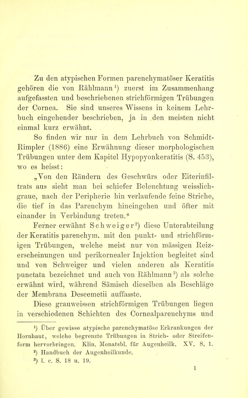 Zu den atypischen Formen parenchymatoser Keratitis gehôren die von Râhlmann^) zuerst im Zusammenhang aufgefassten und beschriebenen strichfôrmigen Trûbungen der Cornea. Sie sind unseres Wissens in keinem Lehr- bucli eingehender beschrieben, ja in den meisten nicht einmal kurz erwahnt. So finden wir nur in dem Lehrbucli von Schmidt- Rimpler (1886) eine Erwâhnung dieser morphologischen Trûbungen unter dem Kapitel Hypopyonkeratitis (S. 453), wo es heisst: „Yon den Rândern des Geschwûrs oder Eiterinfil- trats ans sieht man bei schiefer Beleiichtung weisslich- graue, nach der Peripherie liin verlaufende feine Striclie, die tief in das Parenchym hineingehen und ofter mit einander in Yerbindung treten. Ferner erwâîmt Schweiger^) dièse Unterabteilung der Keratitis parenchym. mit den punkt- und strichfôrm- igen Trûbungen, welche meist nur von massigen Reiz- erscheinungen und perikornealer Injektion begleitet sind und von SchAveiger und vielen anderen als Keratitis punctata bezeichnet und auch von Râhlmann^) als solche erwahnt wird, wâhrend Sâmisch dieselben als Beschlâge der Membrana Descemetii auffasste. Dièse grauweissen strichfôrmigen Trûbungen liegen in verschiedenen Schichten des Cornealparenchyms und ^) Ûber gewisse atypische parencliymatôse Erkrankungen der Hornliaut, welche begrenzte Trûbungen in Stricli- oder Streifen- form hervorbringen, Klin. Monatsbl. fur Augenlieilk. XV. S. 1. 2) Handbucli der Augenlieilkunde. 3) 1. c. S. 18 u. 19.