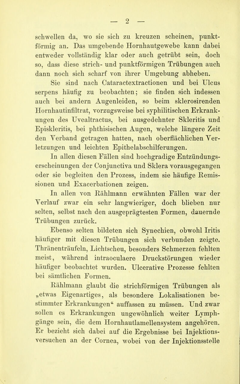 schwellen da, wo sie sich zu kreuzen scheinen, punkt- fôrmig an. Das umgebende Hornhautgewebe kann dabei entweder vollstândig klar oder aucb getmbt sein, doch so, dass dièse strict- und punktfôrmigen Trûbungen auch dann noch sicb scbarf von ihrer Umgebung abheben. Sie sind nach Cataractextractionen und bei Ulcus serpens hâufig zu beobachten; sie finden sicb indessen auch bei andern Augenleiden, so beim sklerosirenden Hornhautinfiltrat, vorzugsweise bei syphilitischen Erkrank- ungen des Uvealtractus, bei ausgedehnter Skleritis und Episkleritis, bei phthisischen Augen, welche lângere Zeit den Verband getragen hatten, nach oberflâchlichen Yer- letzungen und leichten Epithelabschilferungen. In allen diesen Fâllen sind hochgradige Entziindungs- erscheinungen der Conjunctiva und Skiera vorausgegangen oder sie begleiten den Prozess, indem sie hâufige Remis- sionen und Exacerbationen zeigen. In allen von Râhlmann ervï^âhnten Fâllen v^ar der Yerlauf zwar ein sehr langwieriger, doch blieben nur selten, selbst nach den ausgeprâgtesten Formen, dauernde Trûbungen zurûck. Ebenso selten bildeten sich Synechien, obwohl Iritis hâufiger mit diesen Trûbungen sich verbunden zeigte. Thrânentrâufeln, Lichtscheu, besonders Schmerzen fehlten meist, wâhrend intraoculaere Druckstôrungen wieder hâufiger beobachtet wurden. Ulcerative Prozesse fehlten bei sâmtlichen Formen. Râhlmann glaubt die strichfôrmigen Trûbungen als „etwas Eigenartiges, als besondere Lokalisationen be- stimmter Erkrankungen auffassen zu mûssen. Und zwar sollen es Erkrankungen ungewôhnlich v^eiter Lymph- gânge sein, die dem Hornhautlamellensystem angehôren. Er bezieht sich dabei auf die Ergebnisse bei Injektions- versuchen an der Cornea, wobei von der Injektionsstelle