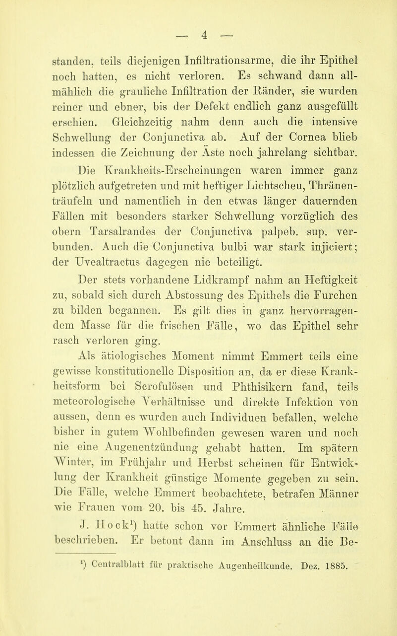 standen, teils diejenigen Infiltrationsarme, die ihr Epitheî noch hatten, es nicht yerloren. Es schwand dann all- mâhlich die grauliche Infiltration der Rânder, sie wurden reiner und ebner, bis der Defekt endlich ganz ausgefiillt erschien. Gleictizeitig nahm denn auch die intensive Schwellung der Conjunctiva ab. Auf der Cornea blieb indessen die Zeicbnung der Aste noch jahrelang sichtbar. Die Krankheits-Erscheinungen waren immer ganz plôtzlich aufgetreten und mit heftiger Lichtscheu, Thrânen- trâufeln und namentlicli in den etwas langer dauernden Fâllen mit besonders starker Schwellung vorziiglich des obern Tarsalrandes der Conjunctiva palpeb. sup. ver- bunden. Auch die Conjunctiva bulbi war stark injiciert ; der Uvealtractus dagegen nie beteiligt. Der stets vorhandene Lidkrampf nahm an Heftigkeit zu, sobald sich durch Abstossung des Epithels die Furchen zu bilden begannen. Es gilt dies in ganz hervorragen- dem Masse fur die frischen Fâlle, wo das Epithel sehr rasch verloren ging. Als âtiologisches Moment nimmt Emmert teils eine gewisse konstitutionelle Disposition an, da er dièse Krank- heitsform bei Scrofulôsen und Phthisikern fand, teils meteorologische Yerhâltnisse und direkte Infektion von aussen, denn es wurden auch Individuen befallen, welche bisher in gutem Wohlbefinden gewesen waren und noch nie eine Augenentzûndung gehabt hatten. Im spâtern Winter, im Frûhjahr und Herbst scheinen fur Entwick- lung der Krankheit gûnstige Momente gegeben zu sein. Die Fâlle, welche Emmert beobachtete, betrafen Mânner wie Frauen vom 20. bis 45. Jahre. J. Hock^) hatte schon vor Emmert âhnliche Fâlle beschrieben. Er betont dann im Anschluss an die Be- ') Centralblatt fur praktische Augenlieilkunde. Dez. 1885.