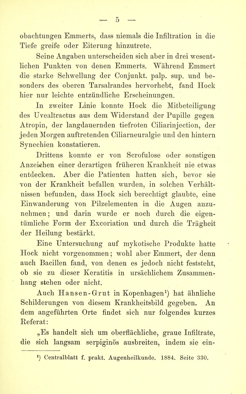 obachtungen Emmerts, dass niemals die Infiltration in die Tiefe greife oder Eiterung hinzutrete. Seine Angaben unterscheiden sicli aber in drei wesent- lichen Punkten von denen Emmerts. Wâhrend Emmert die starke Schwellung der Conjunkt. palp. sup. und be- sonders des oberen Tarsalrandes hervorhebt, fand Hock Mer nur leichte entziindliche Erscheinungen. In zweiter Linie konnte Hock die Mitbeteiligung des Uvealtractus ans dem Widerstand der Pupille gegen Atropin, der langdauernden tiefroten Ciliarinjection, der jeden Morgen auftretenden Ciliarneuralgie und den hintern Synechien konstatieren. Drittens konnte er von Scrofulose oder sonstigen Anzei-chen einer derartigen friiheren Krankheit nie etwas entdecken. Aber die Patienten hatten sich, bevor sie von der Krankheit befallen, wurden, in solchen Yerhâlt- nissen befunden, dass Hock sicli bereclitigt glaubte, eine Einwanderung von Pilzelementen in die Augen anzu- nehmen ; und darin wurde er noch durch die eigen- tûmliche Form der Excoriation und durch die Trâgheit der Heilung bestârkt. Eine Untersuchung auf mykotische Produkte batte Hock nicht vorgenommen ; wohl aber Emmert, der denn auch Bacillen fand, von denen es jedoch nicht feststeht, ob sie zu dieser Keratitis in ursâchlichem Zusammen- hang stehen oder nicht. Auch Hansen-Grut in Kopenhagen^) hat âhnliche Schilderungen von diesem Krankheitsbild gegeben. An dem angefûhrten Orte findet sich nur folgendes kurzes Référât: „Es handelt sich um oberflâchliche, graue Infiltrate, die sich langsam serpiginos ausbreiten, indem sie ein- ') Centralblatt f. prakt. Augenheilkunde. 1884. Seite 330.