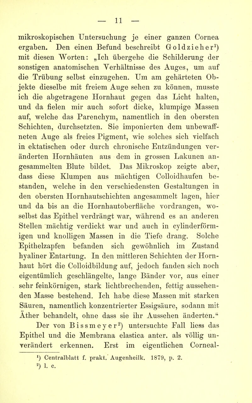 mikroskopischen Untersuchung je einer ganzen Cornea ergaben. Den einen Befund beschreibt Goldzieher^) mit diesen Worten: „Ich iibergehe die Scbilderung der sonstigen anatomischen Yerhâltnisse des Auges, um auf die Triibung selbst einzugehen. Um am gehârteten Ob- jekte dieselbe mit freiem Auge sehen zu kônnen, musste ich die abgetragene Hornhaut gegen das Licht halten, und da fîelen mir auch sofort dicke, klumpige Massen auf, welche das Parenchym, namentlich in den obersten Schichten, durcbsetzten. Sie imponierten dem unbewaff- neten Auge als freies Pigment, wie solches sicb vielfach in ektatischen oder durch chronische Entzûndungen ver- ânderten Hornhâuten aus dem in grossen Lakunen an- gesammelten Blute bildet. Das Mikroskop zeigte aber, dass dièse Klumpen aus mâclitigen Colloidhaufen be- standen, welche in den verscliiedensten Gestaltungen in den obersten Hornhautscbichten angesammelt lagen, hier und da bis an die Hornhautoberflâche Yordrangen, wo- selbst das Epithel verdrângt war, wâhrend es an anderen Stellen mâchtig verdickt war und auch in cylinderfôrm- igen und knolligen Massen in die Tiefe drang. Solche Epithelzapfen befanden sich gewôhnlich im Zustand hyaliner Entartung. In den mittleren Schichten der Horn- haut hort die Colloidbildung auf, jedoch fanden sich noch eigentûmlich geschlângelte, lange Bander vor, aus einer sehr feinkornigen, stark lichtbrechenden, fettig aussehen- den Masse bestehend. Ich habe dièse Massen mit starken Sâuren, namentlich konzentrierter Essigsaure, sodann mit Ather behandelt, ohne dass sie ihr Aussehen ânderten. Der von Bissmeyer^) untersuchte Fall liess das Epithel und die Membrana elastica anter. als vôllig un- yerândert erkennen. Erst im eigentlichen Corneal- Centralblatt f. prakt. Augenlieilk. 1879, p. 2. 2) 1. c.