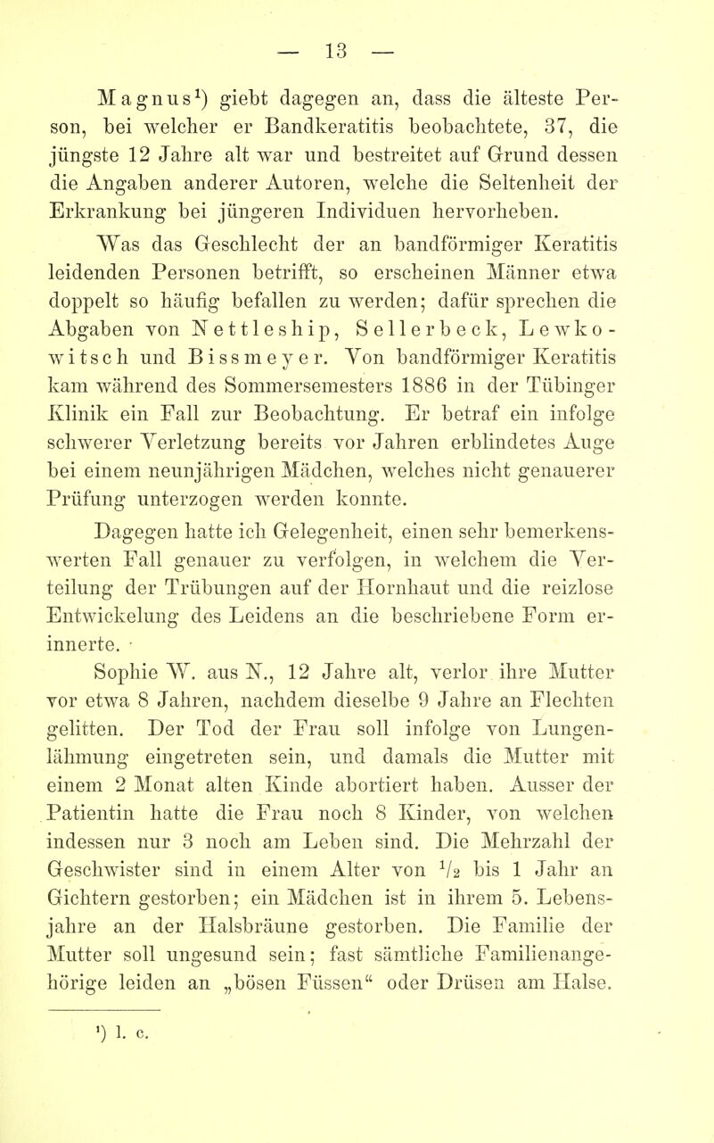 Magnus^) giebt dagegen an, dass die alteste Per- son, bei welcher er Bandkeratitis beobachtete, 37, die jûngste 12 Jalire ait war und bestreitet auf Grund dessen die Angaben anderer Autoren, welche die Seitenlieit der Erkrankung bei jûngeren Indiyiduen hervorheben. Was das Gescblecht der an bandformiger Keratitis leidenden Personen betrifft, so erscheinen Mânner etwa doppelt so hâufîg befallen zu werden; dafûr spreclien die Abgaben von Nettleship, Sellerbeck, Lewko- witsch und Bissmeyer. Yon bandformiger Keratitis kam wahrend des Sommersemesters 1886 in der Tiibinger Klinik ein Fall zur Beobachtung. Er betraf ein infoîge scliwerer Yerletzung bereits vor Jahren erblindetes Auge bei einem neunjâhrigen Mâdcîien, welclies nicht genauerer Prùfung unterzogen werden konnte. Dagegen liatte icli Grelegenheit, einen selir bemerkens- werten Fall genauer zu verfolgen, in welchem die Yer- teilung der Trûbungen auf der Hornliaut und die reizlose Entwickelung des Leidens an die beschriebene Form er- innerte. • Sophie Y^. aus N., 12 Jalire ait, verlor ihre Mutter Yor etwa 8 Jahren, nachdem dieselbe 9 Jahre an Flechten gelitten. Der Tod der Frau soll infolge von Lungen- lâhmung eingetreten sein, und damais die Mutter mit einem 2 Monat alten Kinde abortiert haben. Ausser der Patientin hatte die Frau noch 8 Kinder, von welchen indessen nur 3 noch am Leben sind. Die Mehrzahl der Geschwister sind in einem Alter von V2 bis 1 Jahr an Gichtern gestorben; ein Mâdchen ist in ihrem 5. Lebens- jahre an der Halsbrâune gestorben. Die Familie der Mutter soll ungesund sein; fast sâmtliche Familienange- horige leiden an „bôsen Fûssen oder Drûsen am ïïalse.