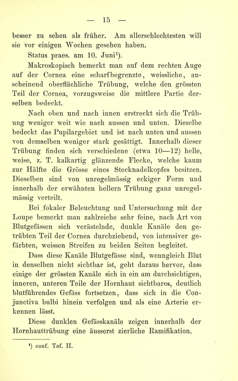 — 15 — besser zu sehen als frûher. Am allerschlechtesten will sie vor einigen Wochen gesehen haben. Status praes. am 10. Juni^). Makroskopisch bemerkt man auf dem rechten Auge auf der Cornea eine scharfbegrenzte, weissliche, an- scheinend oberflâchliche Triibung, welche den grôssten Teil der Cornea, vorzugsweise die mittlere Partie der- selben bedeckt. Nach oben und nach innen erstreckt sicli die Triib- ung weniger weit wie nach aussen und unten. Dieselbe bedeckt das Pupilargebiet und ist nach unten und aussen von demselben weniger stark gesâttigt. Innerhalb dieser Trûbung finden sich verschiedene (etwa 10—12) belle, weise, z. T. kalkartig glânzende Flecke, welche kaum zur Hâlfte die Grosse eines Stecknadelkopfes besitzen. Dieselben sind von unregelmâssig eckiger Form und innerhalb der erwâhnten hellern Trûbung ganz unregel- mâssig verteilt. Bei. fokaler Beleuchtung und TJntersuchung mit der Loupe bemerkt man zahlreiche sehr feine, nach Art von Blutgefâssen sich verâstelnde, dunkle Kanâle den ge- trubten Teil der Cornea durchziehend, von intensiver ge- fârbten, weissen Streifen zu beiden Seiten begleitet. Dass dièse Kanâle Blutgefâsse sind, wenngleich Blut in denselben nicht sichtbar ist, geht daraus hervor, dass einige der grôssten Kanâle sich in ein am durchsichtigen, inneren, unteren Telle der Hornhaut sichtbares, deutlich blutfiihrendes Gefâss fortsetzen, dass sich in die Cpn- junctiva bulbi hinein verfolgen und als eine Arterie er- kennen lâsst. Dièse dunklen Gefâsskanâle zeigen innerhalb der Hornhauttrûbung eine àu^serst zierliche Ramifikation.