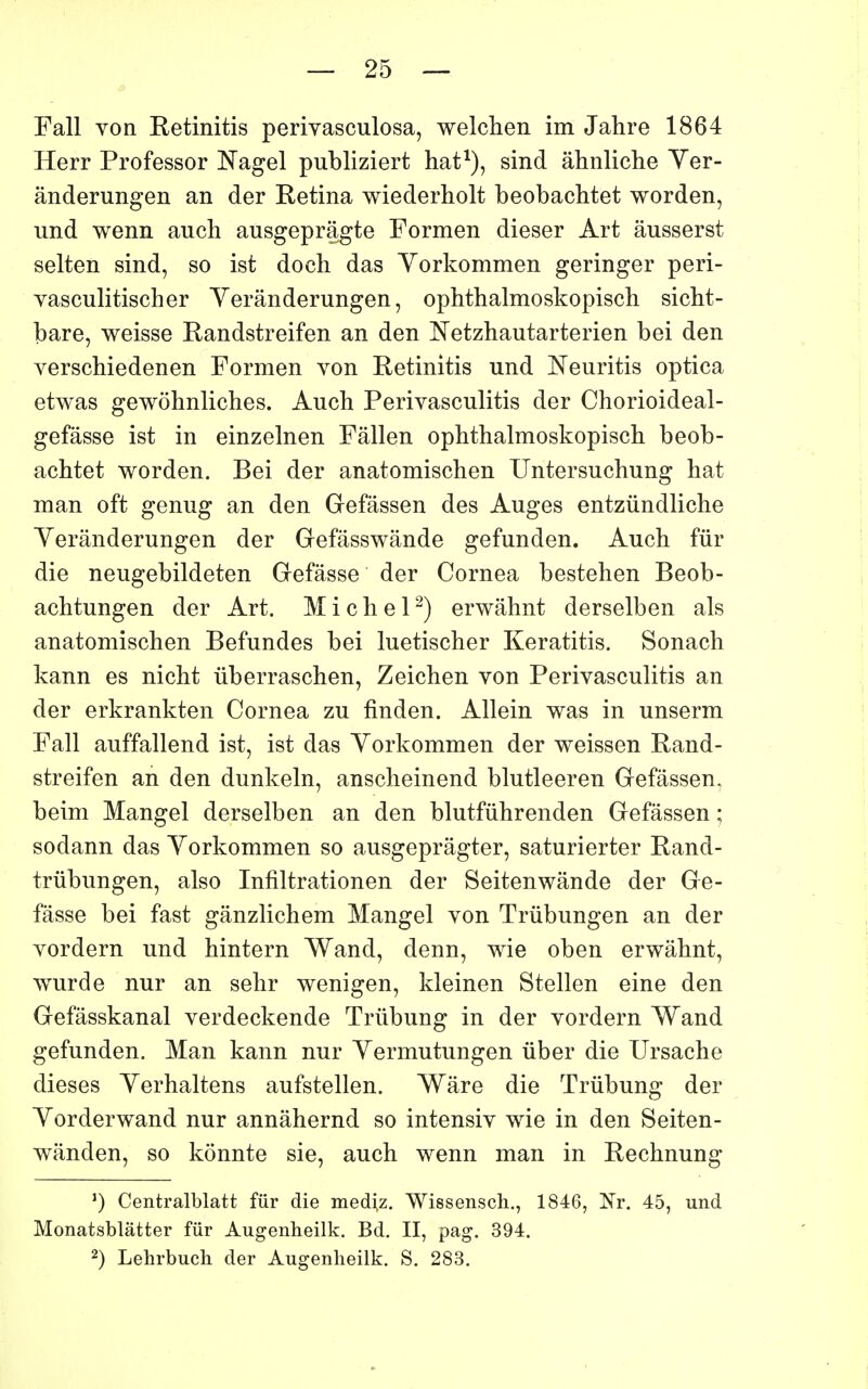 Fall von Retinitis perivasculosa, welchen im Jahre 1864 Herr Professer Nagel publiziert hat^), sind âhnliche Yer- ânderungen an der Retina wiederholt beobachtet worden, und wenn auch ausgepragte Formen dieser Art âusserst selten sind, so ist doch das Yorkommen geringer peri- yasculitischer Yerânderungen, ophthalmoskopisch sicbt- bare, weisse Randstreifen an den Netzhautarterien bei den yerschiedenen Formen von Retinitis und Neuritis optica etwas gewohnliches. Auch Perivasculitis der Chorioideal- gefâsse ist in einzelnen Fâllen ophthalmoskopisch beob- achtet worden. Bei der anatomischen Untersuchung hat man oft genug an den Gefâssen des Auges entziindliche Yerânderungen der Gfefâsswânde gefunden. Auch fur die neugebildeten Gefâsse der Cornea bestehen Beob- achtungen der Art. Michel^) erwâhnt derselben als anatomischen Befundes bei luetischer Keratitis. Sonach kann es nicht iiberraschen, Zeichen von Perivasculitis an der erkrankten Cornea zu finden. Allein was in unserm Fall auffallend ist, ist das Yorkommen der weissen Rand- streifen an den dunkeln, anscheinend blutleeren Gefâssen, beim Mangel derselben an den blutfûhrenden Gefâssen ; sodann das Yorkommen so ausgeprâgter, saturierter Rand- trûbungen, also Infiltrationen der Seitenwânde der Ge- fâsse bei fast gânzlichem Mangel von Trûbungen an der vordern und hintern Wand, denn, wie oben erwâhnt, wurde nur an sehr wenigen, kleinen Stellen eine den Gefâsskanal verdeckende Trûbung in der vordern Wand gefunden. Man kann nur Yermutungen uber die Ursache dièses Yerhaltens aufstellen. Wâre die Triibung der Yorderwand nur annâhernd so intensiv wie in den Seiten- wânden, so kônnte sie, auch wenn man in Rechnung Centralblatt fur die mediz. Wissensch., 1846, Nr. 45, und Monatsblâtter fur Augenheilk. Bd. II, pag. 394. 2) Lehrbuch der Augenheilk. S. 283.