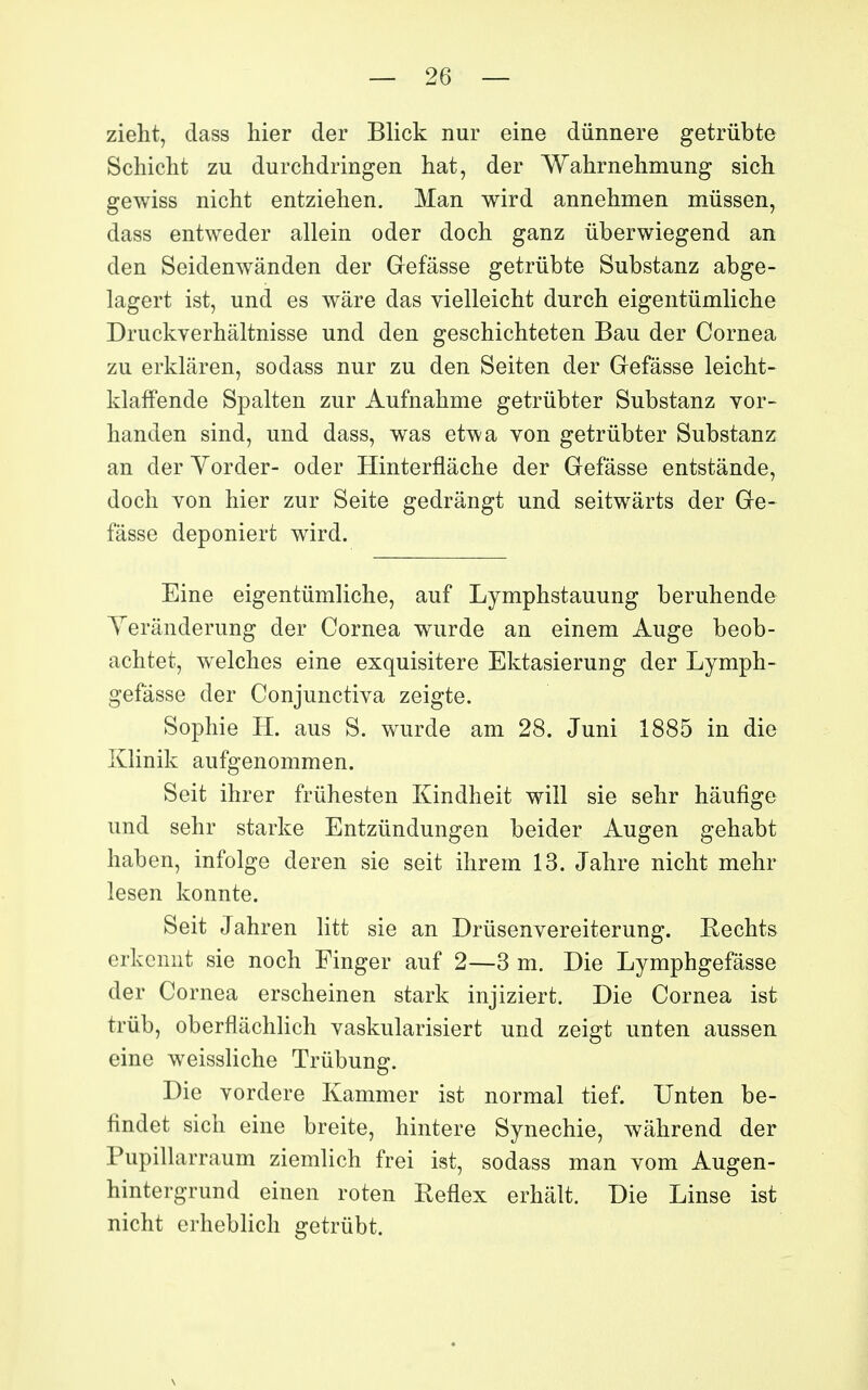 zieht, dass hier der Blick nur eine dûnnere getrûbte Schicht zu durchdringen hat, der Wahrnelimung sich gewiss niclit entziehen. Man wird annehmen mûssen, dass entweder allein oder doch ganz ûberwiegend an den Seidenwânden der Gefâsse getriibte Substanz abge- lagert ist, und es wâre das vielleicht durcb eigentûmliclie Druckverhâltnisse und den geschichteten Bau der Cornea zu erklâren, sodass nur zu den Seiten der Gefâsse leicht- klaffende Spalten zur Aufnalime getrûbter Substanz Yor- handen sind, und dass, was et^a von getrûbter Substanz an der Yorder- oder Hinterflâche der Gefâsse entstânde, docli von hier zur Seite gedrângt und seitwârts der Ge- fâsse deponiert wird. Eine eigentiimliche, auf Lymphstauung beruhende Yerânderung der Cornea wurde an einem Auge beob- achtet, welches eine exquisitere Ektasierung der Lymph- gefâsse der Conjunctiva zeigte. Sophie H. aus S. wurde am 28. Juni 1885 in die Ivlinik aufgenommen. Seit ihrer frûhesten Kindheit will sie sehr hâufige und sehr starke Entzundungen beider Augen gehabt haben, infolge deren sie seit ihrem 13. Jahre nicht mehr lesen konnte. Seit Jahren litt sie an Drûsenvereiterung. Rechts erkcnnt sie noch Finger auf 2—3 m. Die Lymphgefâsse der Cornea erscheinen stark injiziert. Die Cornea ist trùb, oberflâchlich vaskularisiert und zeigt unten aussen eine weissliche Trùbung. Die vordere Kammer ist normal tief. Unten be- findet sich eine breite, hintere Synechie, wâhrend der Pupillarraum ziemlich frei ist, sodass man vom Augen- hintergrund einen roten Reflex erhâlt. Die Linse ist nicht erheblich getriibt.