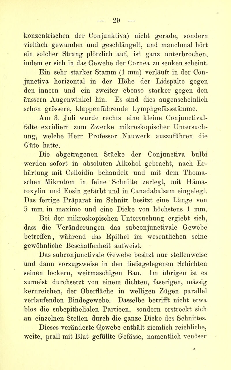 konzentrischen der Conjunktiva) uicht gerade, sondera yielfach gewunden und geschlângelt, und manchmal hort ein solcher Strang plotzlich auf, ist ganz unterbrochen, indem er sich in das Gewebe der Cornea zu senken scheint. Ein sehr starker Stamm (1 mm) verlâuft in der Con- junctiva horizontal in der Hôhe der Lidspalte gegen den innern und ein zweiter ebenso starker gegen den âussern Augenwinkel hin. Es sind dies augenscheinlich schon grôssere, klappenfûhrende Lymphgefâssstâmme. Am 3. Juli wurde rechts eine kleine Conjunctival- falte excidiert zum Zwecke mikroskopischer Untersuch- ung, welche Herr Professor Nauwerk auszufûhren die Gûte batte. Die abgetragenen Stûcke der Conjunctiva bulbi werden sofort in absoluten Alkohol gebracht, nach Er- hârtung mit Celloidin behandelt und mit dem Thoma- schen Mikrotom in feine Schnitte zerlegt, mit Hâma- toxylin und Eosin gefârbt und in Canadabalsam eingelegt. Das fertige Prâparat im Schnitt besitzt eine Lange von 5 mm. in maximo und eine Dicke von hochstens 1 mm. Bei der mikroskopischen Untersuchung ergiebt sich, dass die Yerânderungen das subconjunctivale Gewebe betreffen, wâhrend das Epithel im wesentlichen seine gewohnliche Beschaffenheit aufweist. Das subconjunctivale Gewebe besitzt nur stellenweise und dann vorzugsweise in den tiefstgelegenen Schichten seinen lockern, weitmaschigen Bau. Im ubrigen ist es zumeist durchsetzt von einem dichten, faserigen, mâssig kernreichen, der Oberflâche in welligen Zûgen parallel verlaufenden Bindegewebe. Dasselbe betrifft nicht etwa blos die subepithelialen Partieen, sondern erstreckt sich an einzelnen Stellen durch die ganze Dicke des Schnittes. Dièses verânderte Gewebe enthâlt ziemlich reichliche, weite, prall mit Blut gefûUte Gefâsse, namentlich venôser