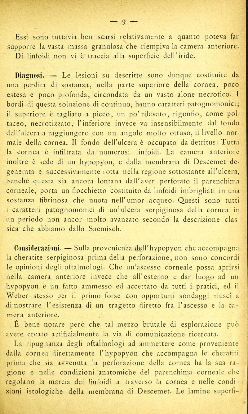 Essi sono tuttavia ben scarsi relativamente a quanto poteva far supporre la vasta massa granulosa che riempiva la camera anteriore. Di linfoidi non vi è traccia alla superficie dell'iride. Diagnosi. — Le lesioni su descritte sono dunque costituite da una perdita di sostanza, nella parte superiore della cornea, poco estesa e poco profonda, circondata da un vasto alone necrotico. I bordi di questa soluzione di continuo, hanno caratteri patognomonici; il superiore è tagliato a picco, un po'rilevato, rigonfio, come pol- taceo, necrotizzato, l'inferiore invece va insensibilmente dal fondo dell'ulcera a raggiungere con un angolo molto ottuso, il livello nor- male della cornea. Il fondo dell'ulcera è occupato da detritus. Tutta la cornea è infiltrata da numerosi linfoidi. La camera anteriore inoltre è sede di un hypopyon, e dalla membrana di Descemet de- generata e successivamente rotta nella regione sottostante all'ulcera, benché questa sia ancora lontana dall'aver perforato il parenchima corneale, porta un fiocchietto costituito da linfoidi imbrigliati in una sostanza fibrinosa che nuota nell'umor acqueo. Questi sono tutti i caratteri patognomonici di un'ulcera serpiginosa della cornea in un periodo non ancor molto avanzato secondo la descrizione clas- sica che abbiamo dallo Saemisch. Considerazioni. — Sulla provenienza .àgli'hypopyon che accompagna la cheratite serpiginosa prima della perforazione, non sono concordi le opinioni degli oftalmologi. Che un'ascesso corneale possa aprirsi nella camera anteriore invece che all'esterno e dar luogo ad un hypopyon è un fatto ammesso ed accettato da tutti i pratici, ed il Weber stesso per il primo forse con opportuni sondaggi riuscì a dimostrare l'esistenza di un tragetto diretto fra l'ascesso e la ca- mera anteriore. È bene notare però che tal mezzo brutale di esplorazione può avere creato artificialmente la via di comunicazione ricercata. La ripugnanza degli oftalmologi ad ammettere come proveniente dalla cornea direttamente l'hypopyon che accompagna le cheratiti prima che sia avvenuta la perforazione della cornea ha la sua ra- gione e nelle condizioni anatomiche del parenchima corneale che regolano la marcia dei linfoidi a traverso la cornea e nelle condi- zioni istologiche della membrana di Descemet. Le lamine superfì-