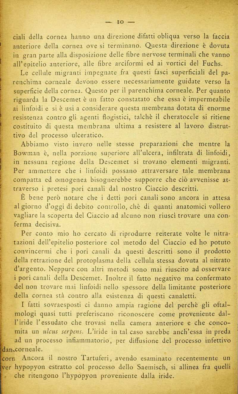 ciali della cornea hanno una direzione difatti obliqua verso la faccia anteriore della cornea ove si terminano. Questa direzione è dovuta in gran parte alla disposizione delle fibre nervose terminali che vanno ali* epitelio anteriore, alle fibre arciformi ed ai vortici del Fuchs. Le cellule migranti impegnate fra questi fasci superficiali del pa- renchima corneale devono essere necessariamente guidate verso la superficie della cornea. Questo per il parenchima corneale. Per quanto riguarda la Descemet è un fatto constatato che essa è impermeabile ai linfoidi e si è usi a considerare questa membrana dotata di enorme resistenza contro gli- agenti flogistici, talché il cheratocele si ritiene costituito di questa membrana ultima a resistere al lavoro distrut- tivo del processo ulceratico. Abbiamo visto invero nelle stesse preparazioni che mentre la Bowman è, nella porzione superiore all'ulcera, infiltrata di linfoidi, in nessuna regione della Descemet si trovano elementi migranti. Per ammettere che i linfoidi possano attraversare tale membrana compatta ed omogenea bisognerebbe supporre che ciò avvenisse at- traverso i pretesi pori canali dal nostro Ciaccio descritti. È bene però notare che i detti pori canali sono ancora in attesa al giorno d'oggi di debito controllo, chè di quanti anatomici vollero vagliare la scoperta del Ciaccio ad alcuno non riuscì trovare una con- ferma decisiva. Per conto mio ho cercato di riprodurre reiterate volte le idra- tazioni dell'epitelio posteriore col metodo del Ciaccio ed ho potuto convincermi che i pori canali da questi descritti sono il prodotto della retrazione del protoplasma della cèllula stessa dovuta al nitrato d'argento. Neppure con altri metodi sono mai riuscito ad osservare i pori canali della Descemet. Inoltre il fatto negativo ma confermato del non trovare mai linfoidi nello spessore della limitante posteriore della cornea sta contro alla esistenza di questi canaletti. I fatti sovraesposti ci danno ampia ragione del perchè gli oftal- mologi quasi tutti preferiscano riconoscere come proveniente dal- l'iride l'essudato che trovasi nella camera anteriore e che conco- mita un idcus serpens. L'iride in tal caso sarebbe anch'essa in preda ad un processo infiammatorio, per diffusione del processo infettivo aiKCorneale. orn Ancora il nostro Tartuferi, avendo esaminato recentemente un er hypopyon estratto col processo dello Saemisch, si allinea fra quelli che ritengono l'hypopyon proveniente dalla iride.