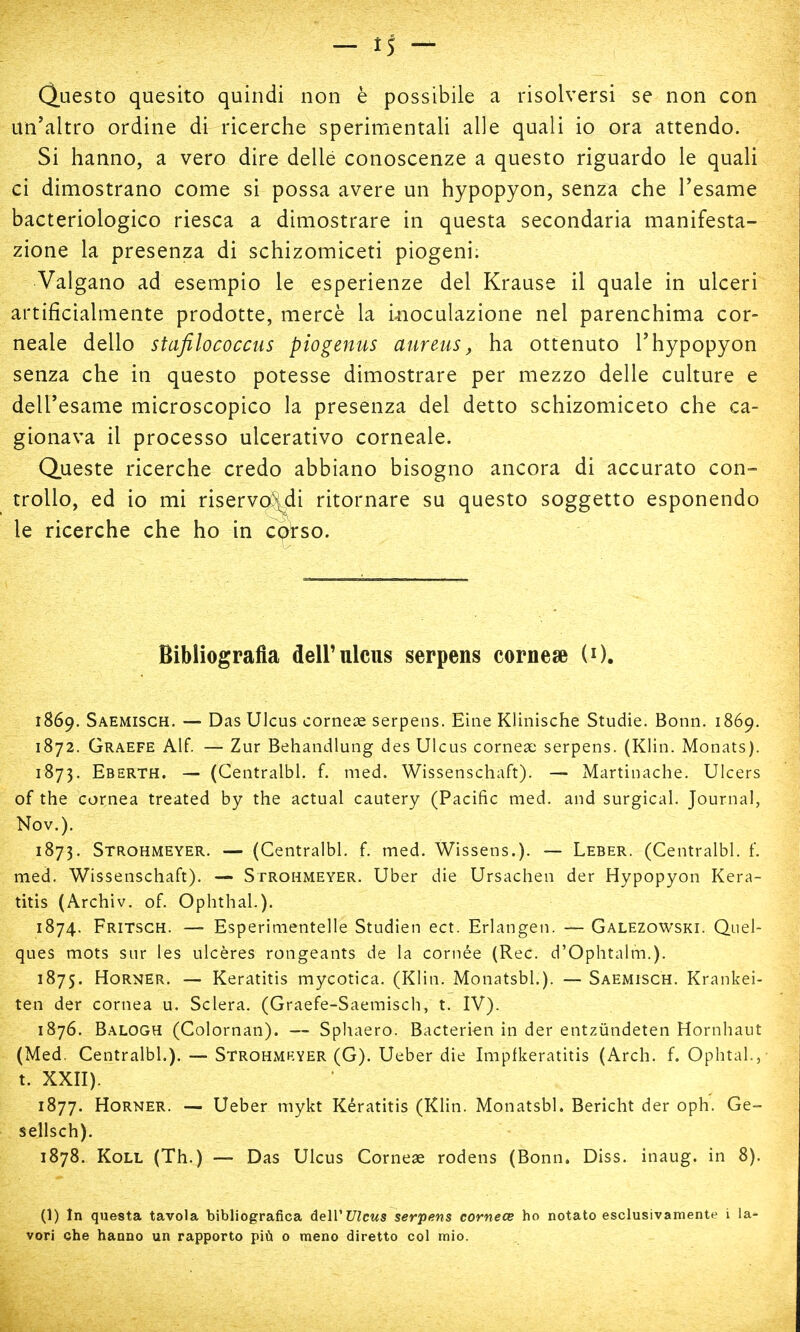 Questo quesito quindi non è possibile a risolversi se non con un'altro ordine di ricerche sperimentali alle quali io ora attendo. Si hanno, a vero dire delle conoscenze a questo riguardo le quali ci dimostrano come si possa avere un hypopyon, senza che Tesarne bacteriologico riesca a dimostrare in questa secondaria manifesta- zione la presenza di schizomiceti piogeni; Valgano ad esempio le esperienze del Krause il quale in ulceri artificialmente prodotte, mercè la inoculazione nei parenchima cor- neale dello stafilococcus piogenus aureus, ha ottenuto l'hypopyon senza che in questo potesse dimostrare per mezzo delle culture e dell'esame microscopico la presenza del detto schizomiceto che ca- gionava il processo ulcerativo corneale. Queste ricerche credo abbiano bisogno ancora di accurato con- trollo, ed io mi riservo\di ritornare su questo soggetto esponendo le ricerche che ho in corso. Bibliografia dell'ulcus serpens cornese (0. 1869. Saemisch. — Das Ulcus cornea? serpens. Eine Klinische Studie. Bonn. 1869. 1872. Graefe Alf. — Zur Behandlung des Ulcus cornea? serpens. (Klin. Monats). 1873. Eberth. — (Centralbl. f. med. Wissenschaft). — Martinache. Ulcers of the cornea treated by the actual cautery (Pacific med. and surgical. Journal, Nov.). 1873. Strohmeyer. — (Centralbl. f. med. Wissens.). — Leber. (Centralbl. f. med. Wissenschaft). — Strohmeyer. Uber die Ursachen der Hypopyon Kera- titis (Archiv. of. Ophthal.). 1874. Fritsch. — Esperimentelle Studien ect. Erlangen. — Galezowski. Quel- ques mots sur les ulcères rongeants de la cornée (Ree. d'Ophtalm.). 1875. Horner. — Keratitis mycotica. (Klin. Monatsbl.). — Saemisch. Krankei- ten der cornea u. Sclera. (Graefe-Saemisch, t. IV). 1876. Balogh (Colornan). — Sphaero. Bacterien in der entzùndeten Hornhaut (Med. Centralbl.). — Strohmkyer (G). Ueber die Impfkeratitis (Arch. f. Ophtal., t. XXII). 1877. Horner. — Ueber mykt Kératitis (Klin. Monatsbl. Bericht der oph. Ge- sellsch). 1878. Koll (Th.) — Das Ulcus Cornese rodens (Bonn. Diss. inaug. in 8). (1) In questa tavola bibliografica dell' Ulcus serpens cornece ho notato esclusivamente i la- vori che hanno un rapporto più 0 meno diretto col mio.