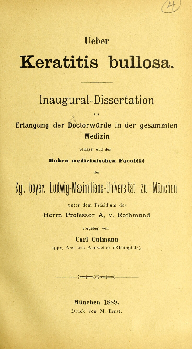 Ueber Keratitis bullosa. Inaugural-Dissertation Erlangung der Doctorwürde in der gesammten Medizin verfasst und der Hoben medizinischen Facultät der (gl. bayer. Ludwig-Maximilians-Universität zu München unter dem Präsidium des Herrn Professor A. v. Rothmund vorgelegt von Carl Culmann appr. Arzt aus Annweiler (Rheinpfalz), München 1889.