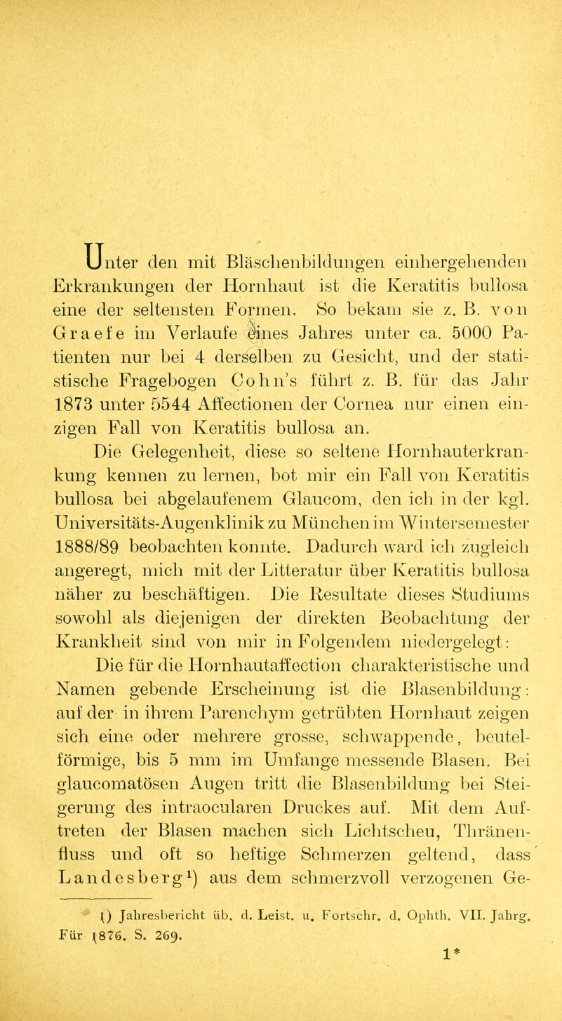 Unter den mit Bläschenbildungen einhergehenden Erkrankungen der Hornhaut ist die Keratitis bullosa eine der seltensten Formen, So bekam sie z. B. von Graefe im Verlaufe <fkies Jahres unter ca. 5000 Pa- tienten nur bei 4 derselben zu Gesicht, und der stati- stische Fragebogen Cohns führt z. B. für das Jahr 1873 unter 5544 Affectionen der Cornea nur einen ein- zigen Fall von Keratitis bullosa an. Die Gelegenheit, diese so seltene Hornhauterkran- kung kennen zu lernen, bot mir ein Fall von Keratitis bullosa bei abgelaufenem Glaucom, den ich in der kgl. Universitäts-Augenklinik zu München im Wintersemester 1888/89 beobachten konnte. Dadurch ward ich zugleich angeregt, mich mit der Litteratur über Keratitis bullosa näher zu beschäftigen. Die Resultate dieses Studiums sowohl als diejenigen der direkten Beobachtung der Krankbeit sind von mir in Folgendem niedergelegt: Die für die Hornhautaffection charakteristische und Namen gebende Erscheinung ist die Blasenbildung: auf der in ihrem Parenchym getrübten Hornhaut zeigen sich eine oder mehrere grosse, schwappende, beutei- förmige, bis 5 mm im Umfange messende Blasen. Bei glaukomatösen Augen tritt die Blasenbildung bei Stei- gerung des intraocularen Druckes auf. Mit dem Auf- treten der Blasen machen sich Lichtscheu, Tbränen- fluss und oft so heftige Schmerzen geltend, dass Landesberg1) aus dem schmerzvoll verzogenen Ge- i) Jahresbericht üb. d. Leist, u. Fortschr. d, Ophth. VII. Jahrg. Für {876. S. 269. 1*