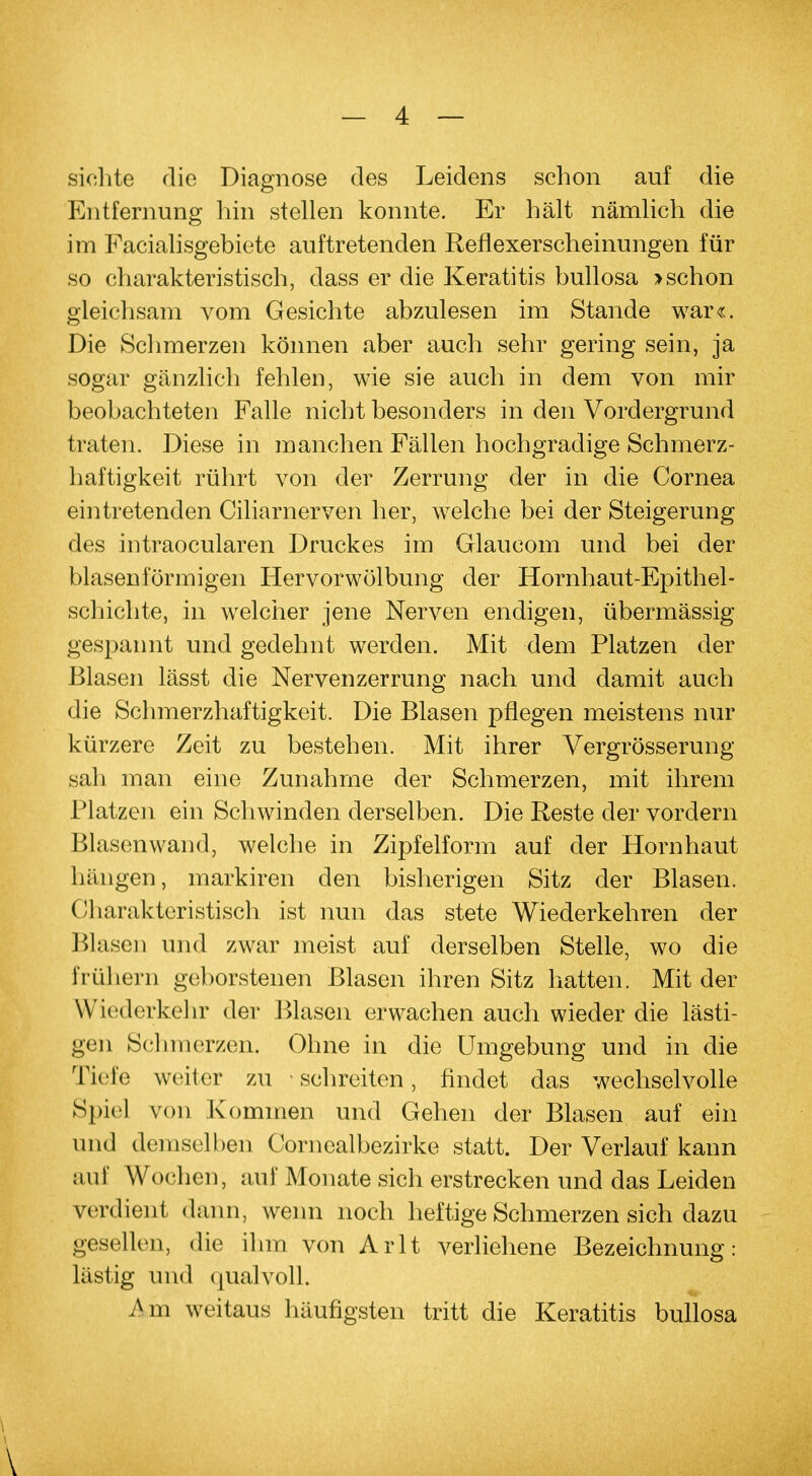 sichte die Diagnose des Leidens schon auf die Entfernung hin stellen konnte. Er hält nämlich die im Facialisgebiete auftretenden Reflexerscheinungen für so charakteristisch, dass er die Keratitis bullosa >schon gleichsam vom Gesichte abzulesen im Stande war«. Die Schmerzen können aber auch sehr gering sein, ja sogar gänzlich fehlen, wie sie auch in dem von mir beobachteten Falle nicht besonders in den Vordergrund traten. Diese in manchen Fällen hochgradige Schmerz- haftigkeit rührt von der Zerrung der in die Cornea eintretenden Ciliarnerven her, welche bei der Steigerung des intraocularen Druckes im Glaucom und bei der blasenförmigen Hervorwölbung der Hornhaut-Epithel- schichte, in welcher jene Nerven endigen, übermässig gespannt und gedehnt werden. Mit dem Platzen der Blasen lässt die Nervenzerrung nach und damit auch die Schmerzhaftigkeit. Die Blasen pflegen meistens nur kürzere Zeit zu bestehen. Mit ihrer Vergrösserung sah man eine Zunahme der Schmerzen, mit ihrem Platzen ein Schwinden derselben. Die Reste der vordem Blasenwand, welche in Zipfelform auf der Hornhaut himgen, markiren den bisherigen Sitz der Blasen. Charakteristisch ist nun das stete Wiederkehren der Blasen und zwar meist auf derselben Stelle, wo die frühern geborstenen Blasen ihren Sitz hatten. Mit der Wiederkehr der Blasen erwachen auch wieder die lästi- gen Schmerzen. Ohne in die Umgebung und in die Tiefe weiter zu schreiten, findet das wechselvolle Spiel von Kommen und Gehen der Blasen auf ein und demselben Cornealbezirke statt. Der Verlauf kann auf Wochen, auf Monate sich erstrecken und das Leiden verdient dann, wenn noch heftige Schmerzen sich dazu gesellen, die ihm von Arlt verliehene Bezeichnung: lästig und qualvoll. Am weitaus häufigsten tritt die Keratitis bullosa V