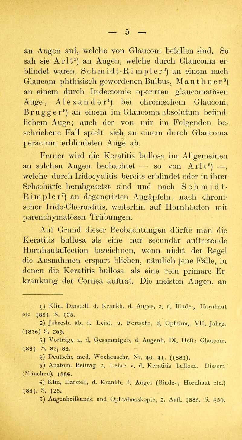 an Augen auf, welche von Glaucom befallen sind. So sah sie Arlt1) an Augen, welche durch Glaucoma er- blindet waren, Schmidt-Ri mpler2) an einem nach Glaucom phthisisch gewordenen Bulbus, Mauthner3) an einem durch Iridectomie operirten glaucomatösen Ange, Alexander4) bei chronischem Glaucom, Brugg er5)-an einem im Glaucoma absolutum befind- lichem Auge; auch der von mir im Folgenden be- schriebene Fall spielt stek an einem durch Glaucoma peractum erblindeten Auge ab. Ferner wird die Keratitis bullosa im Allgemeinen an solchen Augen beobachtet — so von Arlt6) —, welche durch Iridocychtis bereits erblindet oder in ihrer Sehschärfe herabgesetzt, sind und nach Schmidt- Rimpler7) an degenerirten Augäpfeln, nach chroni- scher Irido-Choroiditis, weiterhin auf Hornhäuten mit parenchymatösen Trübungen. Auf Grund dieser Beobachtungen dürfte man die Keratitis bullosa als eine nur secundär auftretende Hornhautaffection bezeichnen, wenn nicht der Regel die Ausnahmen erspart blieben, nämlich jene Fälle, in denen die Keratitis bullosa als eine rein primäre Er- krankung der Cornea auftrat. Die meisten Augen, an {) Klin. Darstell, d. Krankh. d. Auges, z. d. Binde-, Hornhaut etc \88\. S. J25. 2) Jahresb. üb. d. Leist, u. Fortschr, d. Ophthm. VII. Jahrg. (J876) S, 269. 3) Vorträge a. d. Gesammtgeb. d. Augenh. IX. Heft: Glaucom. \88\. S. 82, 83. Deutsche med. Wochenschr. Nr. 40, (\88\). 5) Anatom. Beitrag z. Lehre v. d. Keratitis bullosa. Dissert.' (München). \886. 6) Klin. Darstell, d. Krankh, d. Auges (Binde-, Hornhaut etc.) 188*. S. J25.