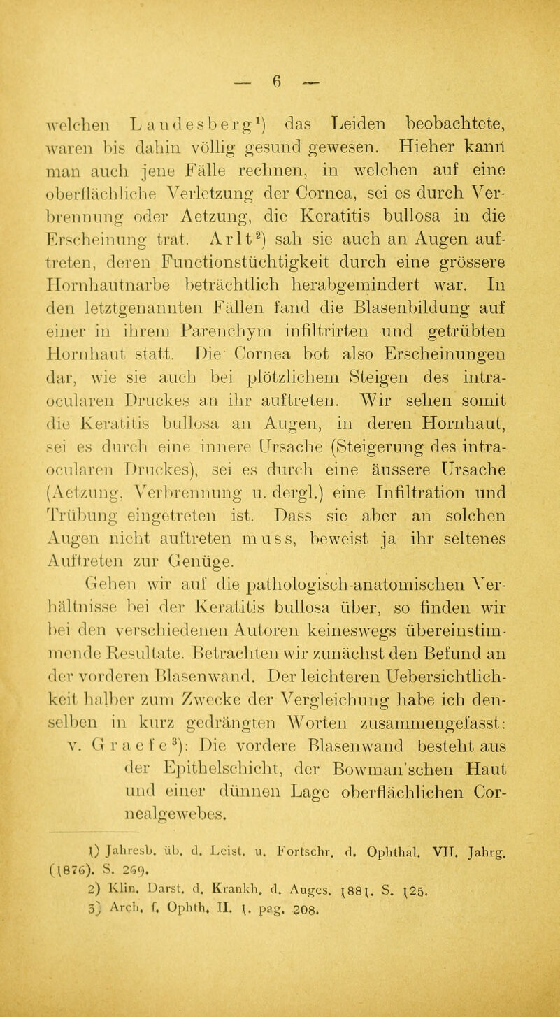 welchen L andesber.g1) das Leiden beobachtete, waren bis dabin völlig gesund gewesen. Hieher kann man auch jene Fälle rechnen, in welchen auf eine oberflächliche Verletzung der Cornea, sei es durch Ver- brennung oder Aetzung, die Keratitis bullosa in die Erscheinung trat. Arlt2) sah sie auch an Augen auf- treten, deren Functionstüchtigkeit durch eine grössere Hornhautnarbe beträchtlich herabgemindert war. In den letztgenannten Fällen fand die Blasenbildung auf einer in ihrem Parenchym infiltrirten und getrübten Hornhaut statt. Die Cornea bot also Erscheinungen dar, wie sie auch bei plötzlichem Steigen des intra- ocülaren Druckes an ihr auftreten. Wir sehen somit die Keratitis bullosa an Augen, in deren Hornhaut, sei es durch eine innere Ursache (Steigerung des intra- okularen Druckes), sei es durch eine äussere Ursache (Aetzung, Verbrennung u. dergl.) eine Infiltration und Trübung eingetreten ist. Dass sie aber an solchen Augen nicht auftreten muss, beweist ja ihr seltenes Auftreten zur Genüge. Gehen wir auf die pathologisch-anatomischen Ver- hältnisse bei der Keratitis bullosa über, so finden wir bei den verschiedenen Autoren keineswegs übereinstim- mende Resultate. Betrachten wir zunächst den Befund an der vor<leren Blasenwand. Der leichteren Uebersichtlich- kcil halber zum Zwecke der Vergleichung habe ich den- selben in kurz gedrängten Worten zusammengefasst: v. Graefe3); Die vordere Blasenwand besteht aus der Epithelschicht, der Bowman'schen Haut und einer dünnen Lage oberflächlichen Cor- nealgewebcs. \) Jahresl». üb. d. Leist, u. Fortschr. d. Ophthal. VII. Jahrg. (U37G). S. 2(59. 2) Klin, Darst. d. Krankh. d. Auges. \88\. S. ^25. 3} Arch, f. Ophth, II. \. pag, 208.