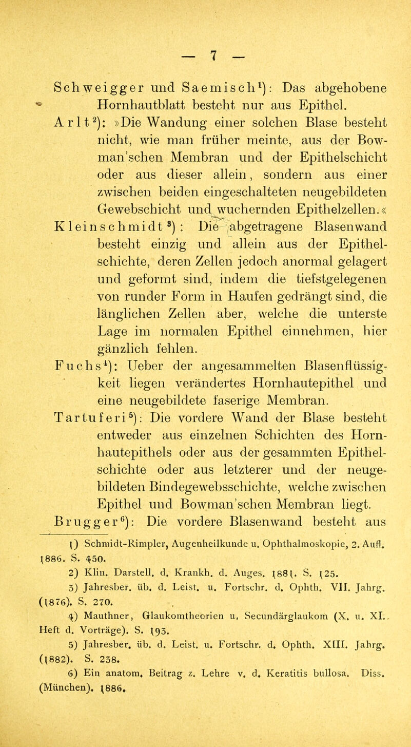 Schweigger und Saemisch1): Das abgehobene • Hornhautblatt besteht nur aus Epithel. Arlt2): »Die Wandung einer solchen Blase besteht nicht, wie man früher meinte, aus der Bow- man'sehen Membran und der Epithelschicht oder aus dieser allein, sondern aus einer zwischen beiden eingeschalteten neugebildeten Gewebscbicht und wuchernden Epithelzellen.« Kleinschmidt3): Die —abgetragene Blasen wand besteht einzig und allein aus der Epithel- schichte, deren Zellen jedoch anormal gelagert und geformt sind, indem die tiefstgelegenen von runder Form in Haufen gedrängt sind, die länglichen Zellen aber, welche die unterste Lage im normalen Epithel einnehmen, hier gänzlich fehlen. Fuchs4): Ueber der angesammelten Blasenflüssig- keit liegen verändertes Hornhautepithel und eine neugebildete faserige Membran. Tartuferi5): Die vordere Wand der Blase besteht entweder aus einzelnen Schichten des Horn- hautepithels oder aus der gesammten Epithel- schichte oder aus letzterer und der neuge- bildeten Bindegewebsschichte, welche zwischen Epithel und Bowman'schen Membran liegt. Brugger6): Die vordere Blasen wand besteht aus j) Schmidt-Rimpler, Augenheilkunde u. Ophthalmoskopie, 2. Auf!» J886. S. 450. 2) Klin. Darstell, d. Krankh. d. Auges. \88\. S, ^25. 3) Jahresber. üb. d. Leist, u. Fortschr. d. Ophth. Vif. Jahrg. (\876). S. 270. q.) Mauthner, Glaukomtheorien u, Secundärglaukom (X. u. XI.« Heft d. Vorträge). S. \<)3. 5) Jahresber. üb. d. Leist, u. Fortschr. d. Ophth. XIII. Jahrg. (188.2)» S. 238» 6) Ein anatom. Beitrag z. Lehre v. d. Keratitis bullosa. Diss. (München). J886.